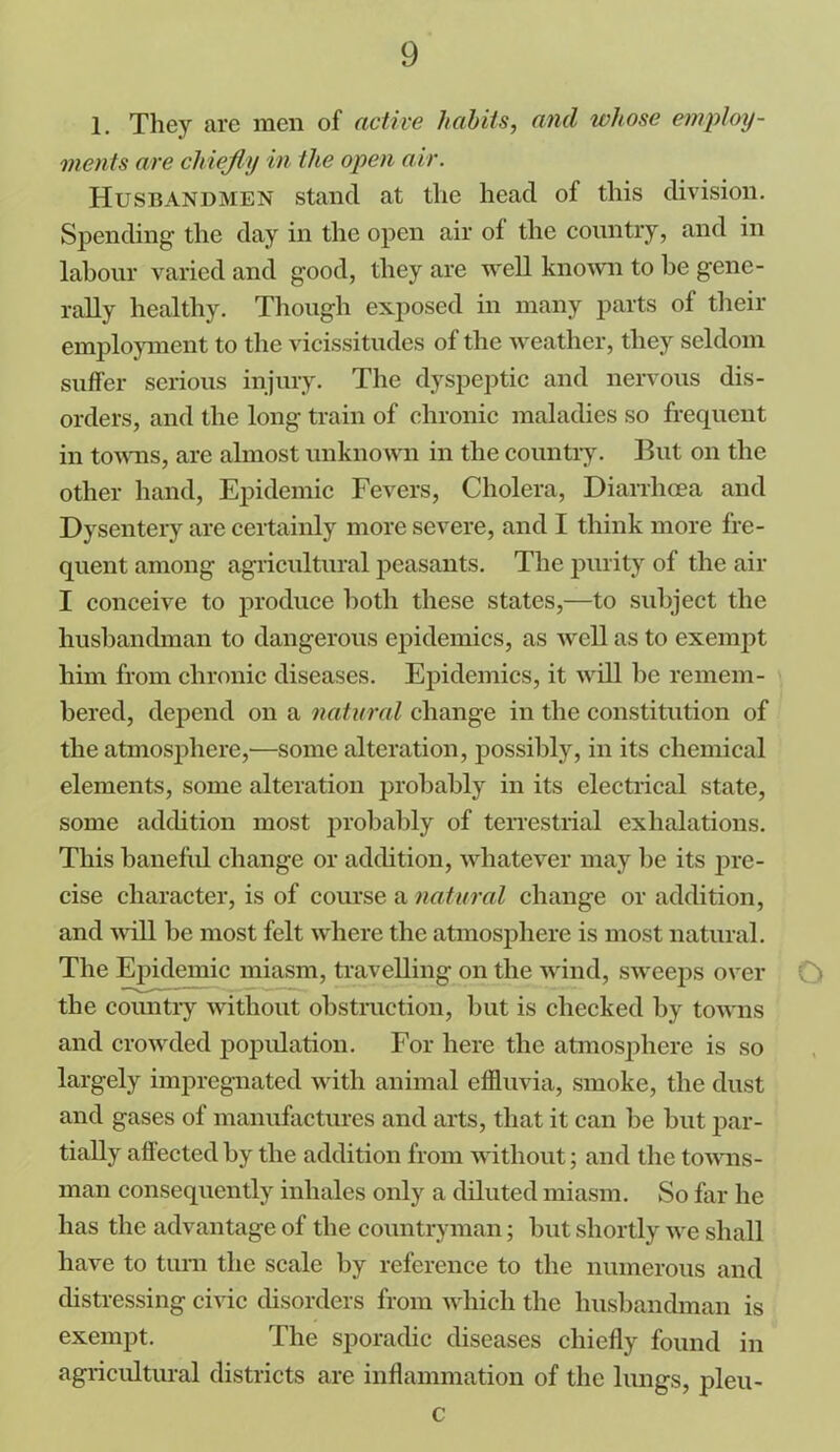 1. They are men of active habits, and whose employ- ments are chiefly in the open air. Husbandmen stand at the head of this division. Spending1 the day in the open air of the country, and in labour varied and good, they are well known to be gene- rally healthy. Though exposed in many parts of their employment to the vicissitudes of the weather, they seldom suffer serious injury. The dyspeptic and nervous dis- orders, and the long train of chronic maladies so frequent in towns, are almost unknown in the country. But on the other hand, Epidemic Fevers, Cholera, Diarrhoea and Dysentery are certainly more severe, and I think more fre- quent among agricultural peasants. The purity of the air I conceive to produce both these states,—to subject the husbandman to dangerous epidemics, as well as to exempt him from chronic diseases. Epidemics, it will be remem- bered, depend on a natural change in the constitution of the atmosphere,'—some alteration, possibly, in its chemical elements, some alteration probably in its electrical state, some addition most probably of terrestrial exhalations. This baneful change or addition, whatever may be its pre- cise character, is of course a natural change or addition, and will be most felt where the atmosphere is most natural. The Epidemic miasm, travelling on the wind, sweeps over O the country without obstruction, but is checked by towns and crowded population. For here the atmosphere is so largely impregnated with animal effluvia, smoke, the dust and gases of manufactures and arts, that it can be but par- tially affected by the addition from without; and the towns- man consequently inhales only a diluted miasm. So far lie has the advantage of the countryman; but shortly we shall have to turn the scale by reference to the numerous and distressing civic disorders from which the husbandman is exempt. The sporadic diseases chiefly found in agricultural districts are inflammation of the lungs, pleu- c