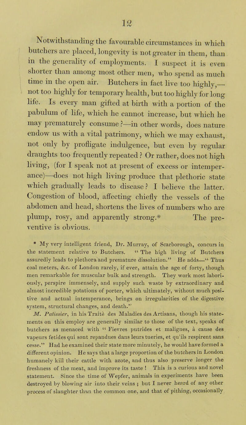 butchers are placed, longevity is not greater in them, than in the generality of employments. I suspect it is even shorter than among most other men, who spend as much time in the open air. Butchers in fact live too highly,— not too highly for temporary health, but too highly for long life. Is every man gifted at birth with a portion of the pabulum ol life, which he cannot increase, but which he may prematurely consume ?—in other words, does nature endow us with a vital patrimony, which we may exhaust, not only by profligate indulgence, but even by regular draughts too frequently repeated ? Or rather, does not high living-, (for I speak not at present of excess or intemper- ance)—does not high living produce that plethoric state which gradually leads to disease ? I believe the latter. Congestion of blood, affecting chiefly the vessels of the abdomen and head, shortens the lives of numbers who are plump, rosy, and apparently strong* The pre- ventive is obvious. * My very intelligent friend, Dr. Murray, of Scarborough, concurs in the statement relative to Butchers. “ The high living of Butchers assuredly leads to plethora and premature dissolution.” He adds—“ Thus coal meters, &c. of London rarely, if ever, attain the age of forty, though men remarkable for muscular bulk and strength. They work most labori- ously, perspire immensely, and supply such waste by extraordinary and almost incredible potations of porter, which ultimately, without much posi- tive and actual intemperance, brings on irregularities of the digestive system, structural changes, and death.” M. Patissier, in his Traite des Maladies des Artisans, though his state- ments on this employ are generally similar to those of the text, speaks of butchers as menaced with “ Fievres putrides et malignes, a cause des vapeurs fetides qui sont repandues dans leurs tueries, et qu’ils respirent sans cesse.” Had he examined their state more minutely, he would have formed a different opinion. He says that a large proportion of the butchers in London humanely kill their cattle with azote, and thus also preserve longer the freshness of the meat, and improve its taste ! This is a curious and novel statement. Since the time of Wepfer, animals in experiments have been destroyed by blowing air into their veins ; but I never heard of any other process of slaughter than the common one, and that of pithing, occasionally