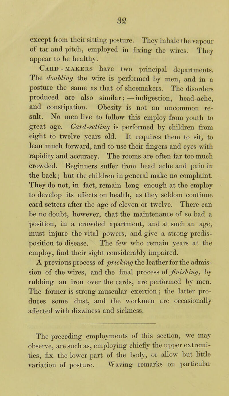 except from their sitting posture. They inhale the vapour of tar and pitch, employed in fixing the wires. They appear to be healthy. Card - makers have two principal departments. The doubling the wire is performed by men, and in a posture the same as that of shoemakers. The disorders produced are also similar;—indigestion, head-ache, and constipation. Obesity is not an uncommon re- sult. No men live to follow this employ from youth to great age. Card-setting is performed by children from eight to twelve years old. It requires them to sit, to lean much forward, and to use their fingers and eyes with rapidity and accuracy. The rooms are often far too much crowded. Beginners suffer from head ache and pain in the back; but the children in general make no complaint. They do not, in fact, remain long enough at the employ to develop its effects on health, as they seldom continue card setters after the age of eleven or twelve. There can be no doubt, however, that the maintenance of so bad a position, in a crowded apartment, and at such an age, must injure the vital powers, and give a strong predis- position to disease. The few who remain years at the employ, find their sight considerably impaired. A previous process of pricking the leather for the admis- sion of the wires, and the final process of finishing, by rubbing an iron over the cards, are performed by men. The former is strong muscular exertion; the latter pro- duces some dust, and the workmen are occasionally affected with dizziness and sickness. The preceding employments of this section, we may observe, are such as, employing chiefly the upper extremi- ties, fix the lower part of the body, or allow but little variation of posture. Waving remarks on particular