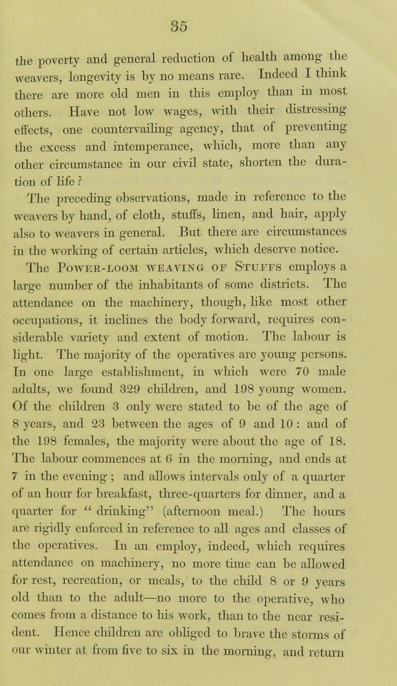 the poverty and general reduction of health among the weavers, longevity is by no means rare. Indeed I think there are more old men in this employ than in most others. Have not low wages, with their distressing- effects, one countervailing agency, that ol preventing the excess and intemperance, which, more than any other circumstance in our civil state, shorten the dura- tion of life ? The preceding observations, made in reference to the weavers by hand, of cloth, stuff’s, linen, and hair, apply also to weavers in general. But there are circumstances in the working of certain articles, which deserve notice. The Power-loom weaving of Stuffs employs a large number of the inhabitants of some districts. The attendance on the machinery, though, like most other occupations, it inclines the body forward, requires con- siderable variety and extent of motion. The labour is light. The majority of the operatives are young persons. In one large establishment, in which were 70 male adults, we found 329 children, and 198 young women. Of the children 3 only were stated to be of the age of 8 years, and 23 between the ages of 9 and 10 : and of the 198 females, the majority were about the age of 18. The labour commences at 6 in the morning, and ends at 7 in the evening ; and allows intervals only of a quarter of an hour for breakfast, three-quarters for dinner, and a quarter for “ drinking” (afternoon meal.) The hours are rigidly enforced in reference to all ages and classes of the operatives. In an employ, indeed, which requires attendance on machinery, no more time can be allowed for rest, recreation, or meals, to the child 8 or 9 years old than to the adult—no more to the operative, who comes from a distance to his work, than to the near resi- dent. Hence children are obliged to brave the storms of our winter at from live to six in the morning, and return