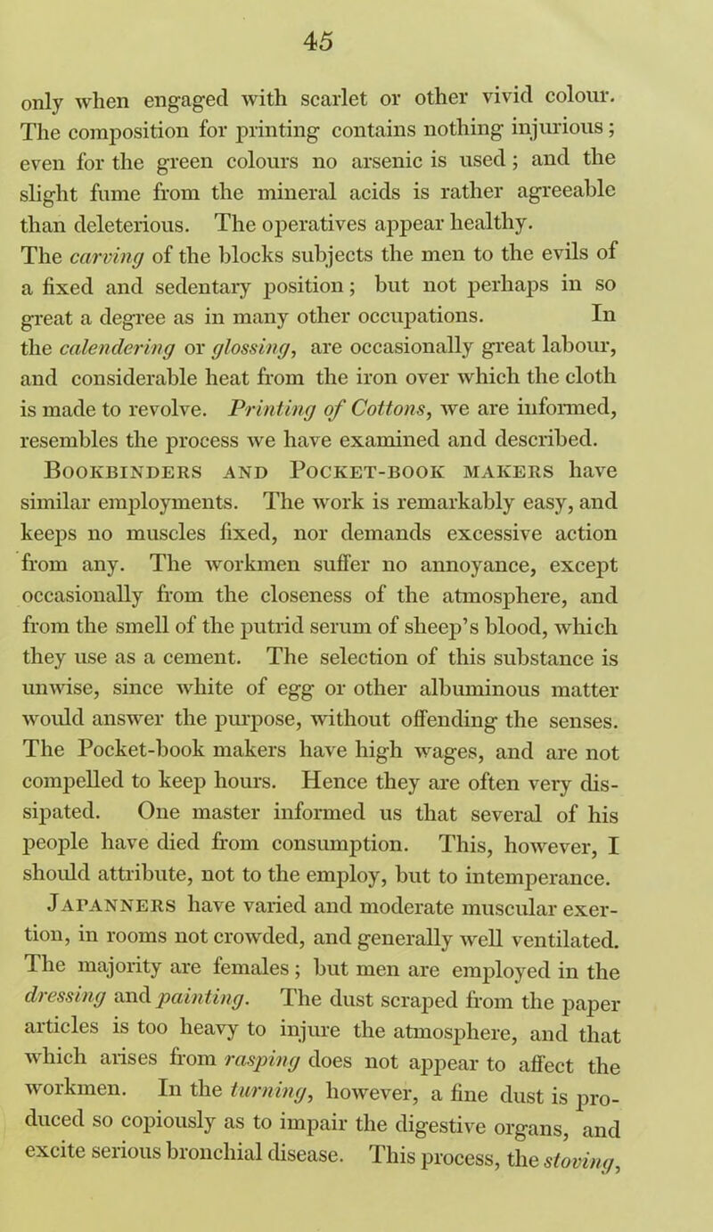 only when engaged with scarlet or other vivid colour. The composition for printing contains nothing injurious; even for the green colours no arsenic is used; and the slight fume from the mineral acids is rather agreeable than deleterious. The operatives appear healthy. The carving of the blocks subjects the men to the evils of a fixed and sedentary position; but not perhaps in so great a degree as in many other occupations. In the calendering or glossing, are occasionally great labour, and considerable heat from the iron over which the cloth is made to revolve. Printing of Cottons, we are informed, resembles the process we have examined and described. Bookbinders and Pocket-book makers have similar employments. The work is remarkably easy, and keeps no muscles fixed, nor demands excessive action from any. The workmen suffer no annoyance, except occasionally from the closeness of the atmosphere, and from the smell of the putrid serum of sheep’s blood, which they use as a cement. The selection of this substance is unwise, since white of egg or other albuminous matter would answer the purpose, without offending the senses. The Pocket-book makers have high wages, and are not compelled to keep hours. Hence they are often very dis- sipated. One master informed us that several of his people have died from consumption. This, however, I should attribute, not to the employ, but to intemperance. Jafanners have varied and moderate muscular exer- tion, in rooms not crowded, and generally well ventilated. The majority are females; but men are employed in the dressing and painting. The dust scraped from the paper articles is too heavy to injure the atmosphere, and that which arises from rasping does not appear to affect the workmen. In the turning, however, a fine dust is pro- duced so copiously as to impair the digestive organs, and excite serious bronchial disease. This process, the stoning,