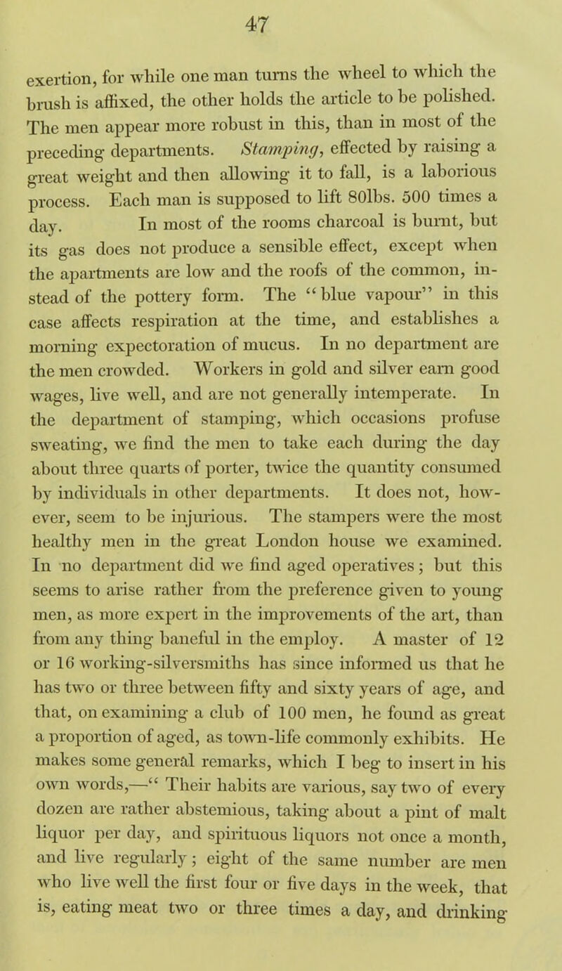exertion, for while one man turns the wheel to which the brush is affixed, the other holds the article to be polished. The men appear more robust in this, than in most of the preceding departments. Stamping, effected by raising a great weight and then allowing it to fall, is a laborious process. Each man is supposed to lift 80lbs. 500 times a day. In most of the rooms charcoal is burnt, hut its gas does not produce a sensible effect, except when the apartments are low and the roofs of the common, in- stead of the pottery form. The “blue vapour” in this case affects respiration at the time, and establishes a morning expectoration of mucus. In no department are the men crowded. Workers in gold and silver earn good wages, live well, and are not generally intemperate. In the department of stamping, which occasions profuse sweating, we find the men to take each during the day about three quarts of porter, twice the quantity consumed by individuals in other departments. It does not, how- ever, seem to he injurious. The stampers were the most healthy men in the great London house we examined. In no department did we find aged operatives; but this seems to arise rather from the preference given to young men, as more expert in the improvements of the art, than from any thing baneful in the employ. A master of 12 or 16 working-silversmiths has since informed us that he has two or three between fifty and sixty years of age, and that, on examining a club of 100 men, he foimd as great a proportion of aged, as town-life commonly exhibits. He makes some general remarks, which I beg to insert in his own words,—“ Their habits are various, say two of every dozen are rather abstemious, taking about a pint of malt liquor per day, and spirituous liquors not once a month, and live regularly; eight of the same number are men who live well the first four or five days in the week, that is, eating meat two or three times a day, and drinking