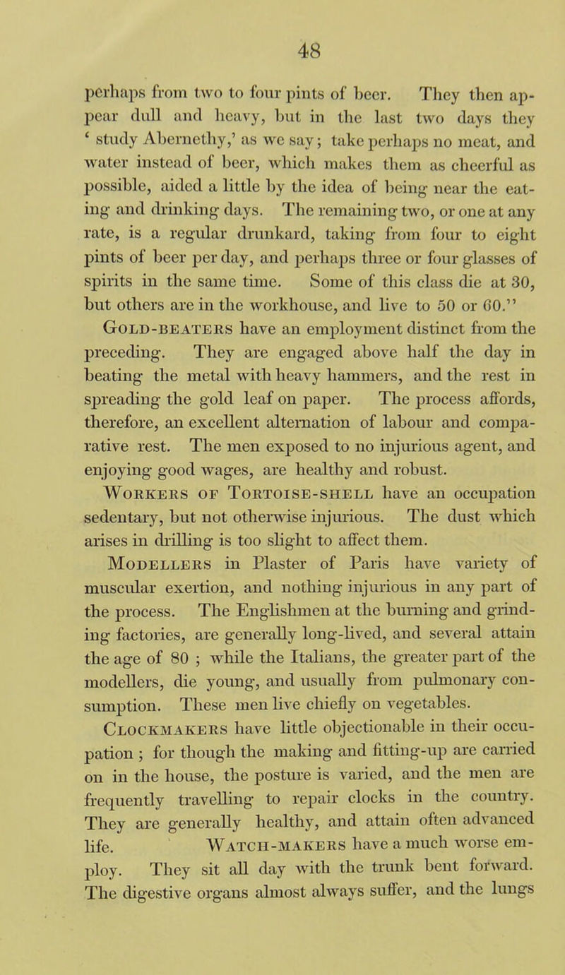 perhaps from two to four pints of beer. They then ap- pear dull and heavy, but in the last two days they ‘ study Abernethy,’ as we say; take perhaps no meat, and water instead of beer, which makes them as cheerful as possible, aided a little by the idea of being near the eat- ing and drinking days. The remaining two, or one at any rate, is a regular drunkard, taking from four to eight pints of beer per day, and perhaps three or four glasses of spirits in the same time. Some of this class die at 30, but others are in the workhouse, and live to 50 or GO.” Gold-beaters have an employment distinct from the preceding. They are engaged above half the day in beating the metal with heavy hammers, and the rest in spreading the gold leaf on paper. The process affords, therefore, an excellent alternation of labour and compa- rative rest. The men exposed to no injurious agent, and enjoying good wages, are healthy and robust. Workers of Tortoise-shell have an occupation sedentary, but not otherwise injurious. The dust which arises in drilling is too slight to affect them. Modellers in Plaster of Paris have variety of muscular exertion, and nothing injurious in any part of the process. The Englishmen at the burning and grind- ing factories, are generally long-lived, and several attain the age of 80 ; while the Italians, the greater part of the modellers, die young, and usually from pulmonary con- sumption. These men live chiefly on vegetables. Clockmakers have little objectionable in their occu- pation ; for though the making and fitting-up are carried on in the house, the posture is varied, and the men are frequently travelling to repair clocks in the country. They are generally healthy, and attain often advanced life. Watch-makers have a much worse em- ploy. They sit all day with the trunk bent forward. The digestive organs almost always suffer, and the lungs