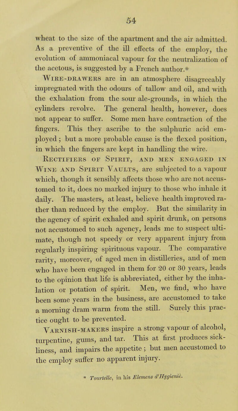 wheat to the size of the apartment and the air admitted. As a preventive of the ill effects of the employ, the evolution of ammoniacal vapour for the neutralization of the acetous, is suggested by a French author.* Wire-drawers are in an atmosphere disagreeably impregnated with the odours of tallow and oil, and with the exhalation from the sour ale-grounds, in which the cylinders revolve. The general health, however, does not appear to suffer. Some men have contraction of the fingers. This they ascribe to the sulphuric acid em- ployed ; but a more probable cause is the flexed position, in which the fingers are kept in handling the wire. Rectifiers of Spirit, and men engaged in Wine and Spirit Vaults, are subjected to a vapour which, though it sensibly affects those who are not accus- tomed to it, does no marked injury to those who inhale it daily. The masters, at least, believe health improved ra- ther than reduced by the employ. But the similarity in the agency of spirit exhaled and spirit drunk, on persons not accustomed to such agency, leads me to suspect ulti- mate, though not speedy or very apparent injury from regularly inspiring spirituous vapour. The comparative rarity, moreover, of aged men in distilleries, and ol men who have been engaged in them for 20 or 30 years, leads to the opinion that life is abbreviated, either by the inha- lation or potation of spirit. Men, we find, who have been some years in the business, are accustomed to take a morning dram warm from the still. Surely this prac- tice ought to be prevented. Varnish-makers inspire a strong vapour of alcohol, turpentine, gums, and tar. This at first produces sick- liness, and impairs the appetite ; but men accustomed to the employ suffer no apparent injury. * Tourtelle, in his Elemens d1Hygienic.