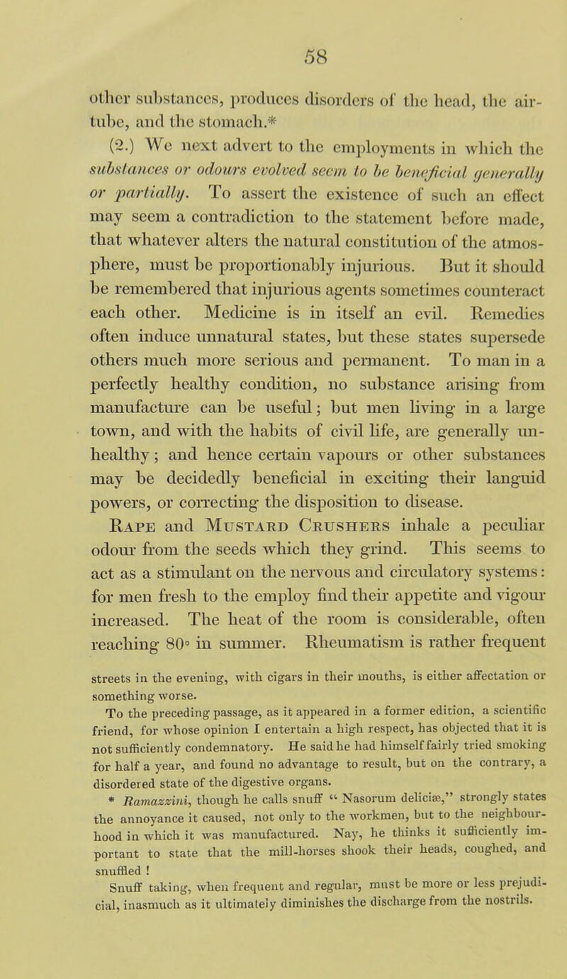 other substances, produces disorders of the head, the air- tube, and the stomach.* (2.) AVe next advert to the employments in which the substances or odours evolved seem to be beneficial yetierally or partially. To assert the existence of such an effect may seem a contradiction to the statement before made, that whatever alters the natural constitution of the atmos- phere, must be proportionably injurious. But it should be remembered that injurious agents sometimes counteract each other. Medicine is in itself an evil. Remedies often induce unnatural states, but these states supersede others much more serious and permanent. To man in a perfectly healthy condition, no substance arising from manufacture can be useful; but men living in a large town, and with the habits of civil life, are generally un- healthy ; and hence certain vapours or other substances may be decidedly beneficial in exciting their languid powers, or correcting the disposition to disease. Rape and Mustard Crushers inhale a peculiar odour from the seeds which they grind. This seems to act as a stimulant on the nervous and circulatory systems: for men fresh to the employ find their appetite and vigour increased. The heat of the room is considerable, often reaching 80° in summer. Rheumatism is rather frequent streets in the evening, with cigars in their mouths, is either affectation or something worse. To the preceding passage, as it appeared in a former edition, a scientific friend, for whose opinion I entertain a high respect, has objected that it is not sufficiently condemnatory. He said he had himself fairly tried smoking for half a year, and found no advantage to result, but on the contrary, a disordered state of the digestive organs. * Ramazzini, though he calls snuff “ Nasorum deliciae,” strongly states the annoyance it caused, not only to the workmen, but to the neighbour- hood in which it was manufactured. Nay, he thinks it sufficiently im- portant to state that the mill-horses shook their heads, coughed, and snuffled ! Snuff taking, when frequent and regular, must be more or less prejudi- cial, inasmuch as it ultimately diminishes the discharge from the nostrils.