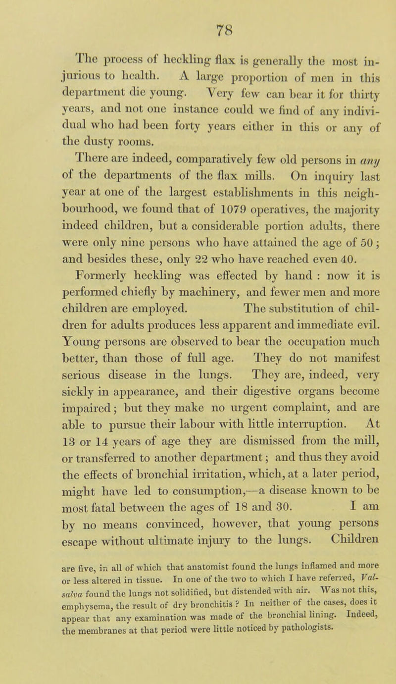 The process of heckling flax is generally the most in- jurious to lical tli. A large proportion of men in this department die young. Very few can bear it for thirty years, and not one instance could we find of any indivi- dual who had been forty years either in this or any of the dusty rooms. There are indeed, comparatively few old persons in any of the departments of the flax mills. On inquiry last year at one of the largest establishments in this neigh- bourhood, we found that of 1079 operatives, the majority indeed children, but a considerable portion adults, there were only nine persons who have attained the age of 50 ; and besides these, only 22 who have reached even 40. Formerly heckling was effected by hand : now it is performed chiefly by machinery, and fewer men and more children are employed. The substitution of chil- dren for adults produces less apparent and immediate evil. Young persons are observed to bear the occupation much better, than those of full age. They do not manifest serious disease in the lungs. They are, indeed, very sickly in appearance, and their digestive organs become impaired; but they make no urgent complaint, and are able to pursue their labour with little interruption. At 13 or 14 years of age they are dismissed from the mill, or transferred to another department; and thus they avoid the effects of bronchial irritation, which, at a later period, might have led to consumption,—a disease known to be most fatal between the ages of 18 and 30. I am by no means convinced, however, that young persons escape without ultimate injury to the lungs. Children are five, in all of which that anatomist found the lungs inflamed and more or less altered in tissue. In one of the two to which I have referred, Val- salva found the lungs not solidified, but distended -with air. Was not this, emphysema, the result of dry bronchitis ? In neither of the cases, does it appear that any examination was made of the bronchial lining. Indeed, the membranes at that period were little noticed by pathologists.