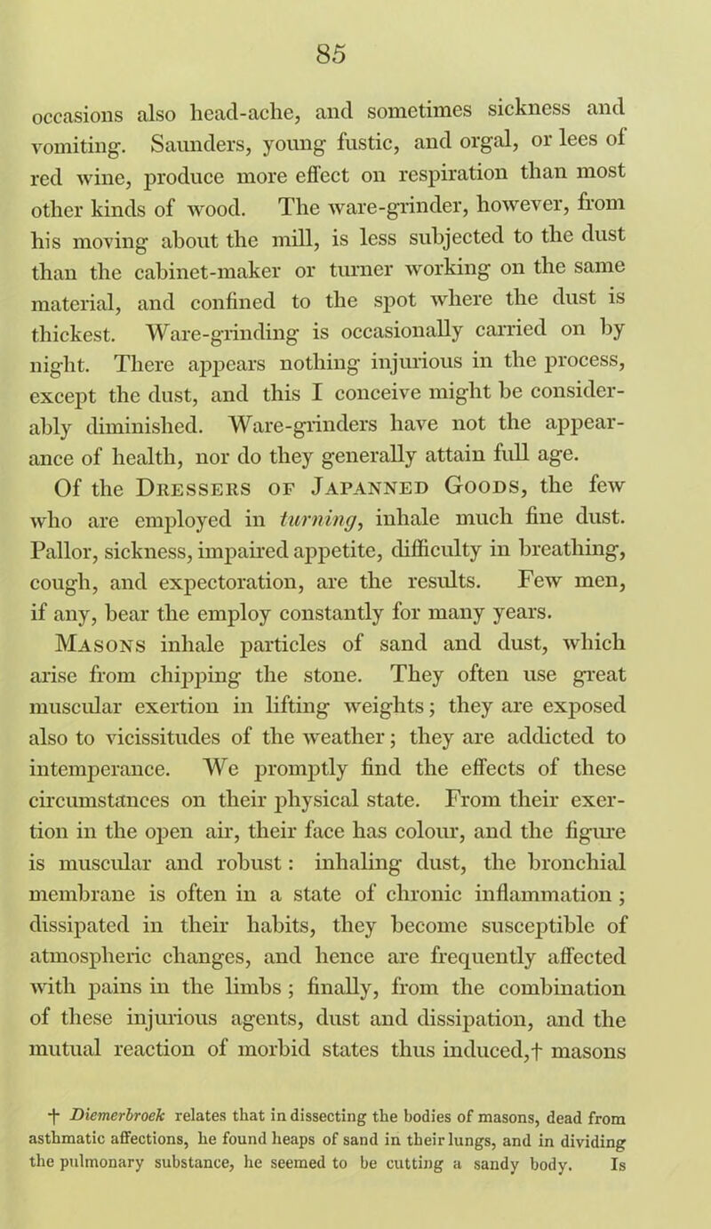 occasions also head-ache, and sometimes sickness and vomiting-. Saunders, young fustic, and orgal, or lees of red wine, produce more effect on respiration than most other kinds of wood. The ware-grinder, however, from his moving about the mill, is less subjected to the dust than the cabinet-maker or turner working on the same material, and confined to the spot where the dust is thickest. Ware-grinding is occasionally carried on by night. There appears nothing injurious in the process, except the dust, and this I conceive might be consider- ably diminished. Ware-grinders have not the appear- ance of health, nor do they generally attain full age. Of the Dressers of Japanned Goods, the few who are employed in turning, inhale much fine dust. Pallor, sickness, impaired appetite, difficulty in breathing, cough, and expectoration, are the results. Few men, if any, bear the employ constantly for many years. Masons inhale particles of sand and dust, which arise from chipping the stone. They often use great muscular exertion in lifting weights; they are exposed also to vicissitudes of the weather; they are addicted to intemperance. We promptly find the effects of these circumstances on their physical state. From their exer- tion in the open air, their face has colour, and the figure is muscular and robust: inhaling dust, the bronchial membrane is often in a state of chronic inflammation ; dissipated in their habits, they become susceptible of atmospheric changes, and hence are frequently affected with pains in the limbs ; finally, from the combination of these injurious agents, dust and dissipation, and the mutual reaction of morbid states thus induced,f masons -f Diemerbroek relates that in dissecting the bodies of masons, dead from asthmatic affections, he found heaps of sand in their lungs, and in dividing the pulmonary substance, he seemed to be cutting a sandy body. Is