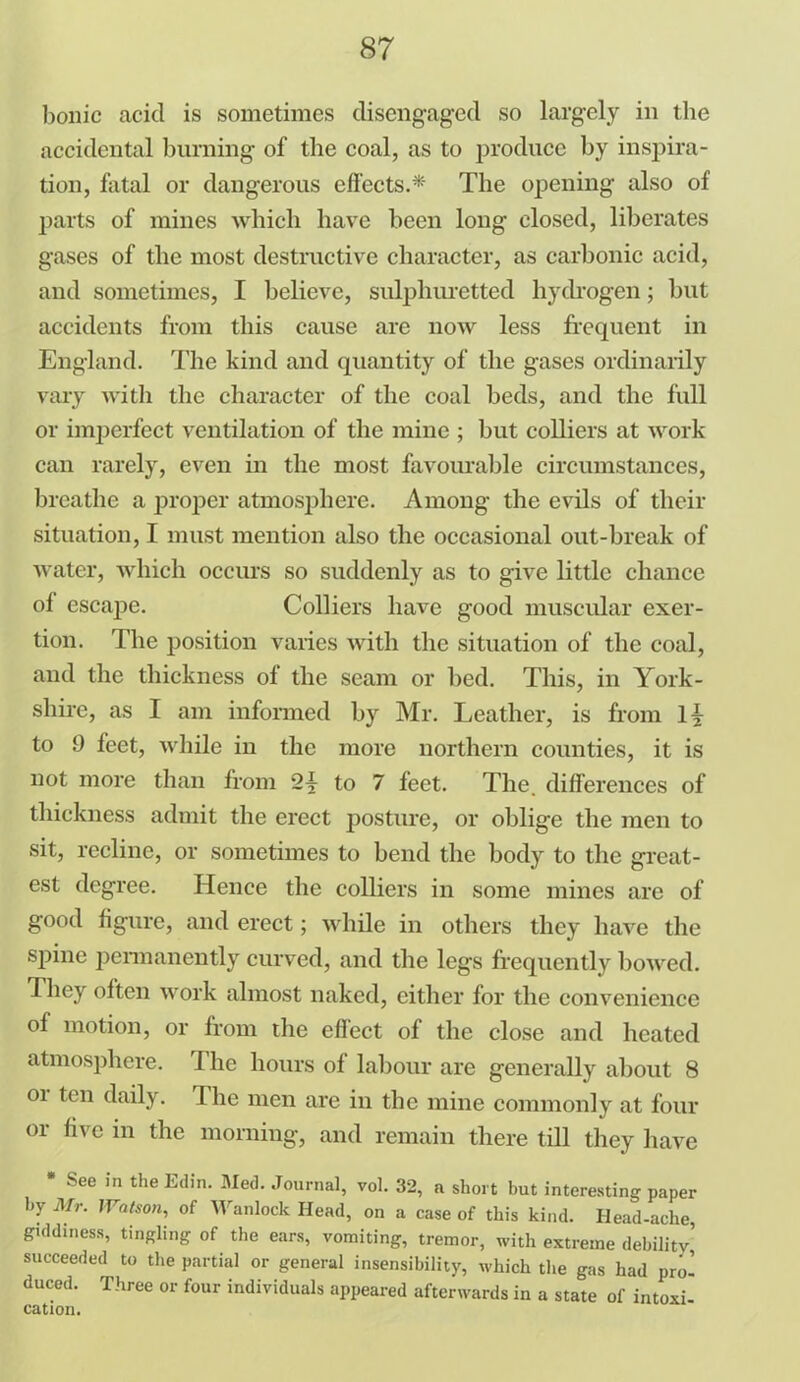 bonic acid is sometimes disengaged so largely in the accidental burning of the coal, as to produce by inspira- tion, fatal or dangerous effects.* The opening also of parts of mines which have been long closed, liberates gases of the most destructive character, as carbonic acid, and sometimes, I believe, sulphuretted hydrogen; but accidents from this cause are now less frequent in England. The kind and quantity of the gases ordinarily vary with the character of the coal beds, and the full or imperfect ventilation of the mine ; but colliers at work can rarely, even in the most favourable circumstances, breathe a proper atmosphere. Among the evils of their situation, I must mention also the occasional out-break of water, which occurs so suddenly as to give little chance of escape. Colliers have good muscular exer- tion. The position varies with the situation of the coal, and the thickness of the seam or bed. This, in York- shire, as I am informed by Mr. Leather, is from li to 9 feet, while in the more northern counties, it is not more than from to 7 feet. The. differences of thickness admit the erect posture, or oblige the men to sit, recline, or sometimes to bend the body to the great- est degree. Hence the colliers in some mines are of good figure, and erect; while in others they have the spine permanently curved, and the legs frequently bowed. I hey often work almost naked, either for the convenience of motion, or from the effect of the close and heated atmosphere. 1 he hours of labour are generally about 8 or ten daily. The men are in the mine commonly at four or five in the morning, and remain there till they have * See in the Edin. Med. Journal, vol. 32, a short but interesting paper by Mr. lVatson, of Wan lock Head, on a case of this kind. Head-ache, giddiness, tingling of the ears, vomiting, tremor, with extreme debility’ succeeded to the partial or general insensibility, which the gas had pro- duced. Three or four individuals appeared afterwards in a state of intoxi- cation.