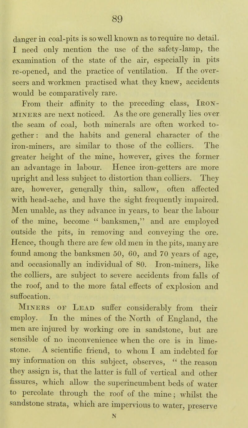 danger in coal-pits is so well known as to require no detail. I need only mention the use of the safety-lamp, the examination of the state of the air, especially in pits re-opened, and the practice of ventilation. If the over- seers and workmen practised what they knew, accidents would he comparatively rare. From their affinity to the preceding class, Iron- MINERS are next noticed. As the ore generally lies over the seam of coal, both minerals are often worked to- gether : and the habits and general character of the iron-miners, are similar to those of the colliers. The greater height of the mine, however, gives the former an advantage in labour. Hence iron-getters are more upright and less subject to distortion than colliers. They are, however, generally thin, sallow, often affected with head-ache, and have the sight frequently impaired. Men unable, as they advance in years, to bear the labour of the mine, become “ banksmen,” and are employed outside the pits, in removing and conveying the ore. Hence, though there are few old men in the pits, many are found among the banksmen 50, 60, and 70 years of age, and occasionally an individual of 80. Iron-miners, like the colliers, are subject to severe accidents from falls of the roof, and to the more fatal effects of explosion and suffocation. Miners of Lead suffer considerably from their employ. In the mines of the North of England, the men are injured by working ore in sandstone, but are sensible of no inconvenience when the ore is in lime- stone. A scientific friend, to whom I am indebted for my information on this subject, observes, “ the reason they assign is, that the latter is full of vertical and other fissures, which allow the superincumbent beds of water to percolate through the roof of the mine; whilst the sandstone strata, which are impervious to water, preserve N