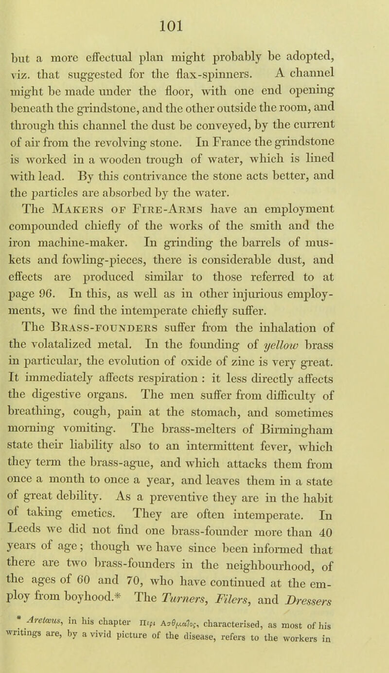 but a more effectual plan might probably be adopted, viz. that suggested for the flax-spinners. A channel might be made under the floor, with one end opening beneath the grindstone, and the other outside the room, and through this channel the dust be conveyed, by the current of air from the revolving stone. In France the grindstone is worked in a wooden trough of water, which is lined with lead. By this contrivance the stone acts better, and the particles are absorbed by the water. The Makers of Fire-Arms have an employment compounded chiefly of the works of the smith and the iron machine-maker. In grinding the barrels of mus- kets and fowling-pieces, there is considerable dust, and effects are produced similar to those referred to at page 96. In this, as well as in other injurious employ- ments, we find the intemperate chiefly suffer. The Brass-founders suffer from the inhalation of the volatalizcd metal. In the founding of yelloiv brass in particular, the evolution of oxide of zinc is very great. It immediately affects respiration : it less directly affects the digestive organs. The men suffer from difficulty of breathing, cough, pain at the stomach, and sometimes morning vomiting. The brass-melters of Birmingham state their liability also to an intermittent fever, which they term the brass-ague, and which attacks them from once a month to once a year, and leaves them in a state of great debility. As a preventive they are in the habit ol taking emetics. They are often intemperate. In Leeds we did not find one brass-founder more than 40 years of age; though we have since been informed that there are two brass-founders in the neighbourhood, of the ages of 60 and 70, who have continued at the em- ploy from boyhood.* The Turners, Filers, and Dressers . Areloeusi in Ins chapter mpi A?fyi«7of, characterised, as most of his writings are, by a vivid picture of the disease, refers to the workers in