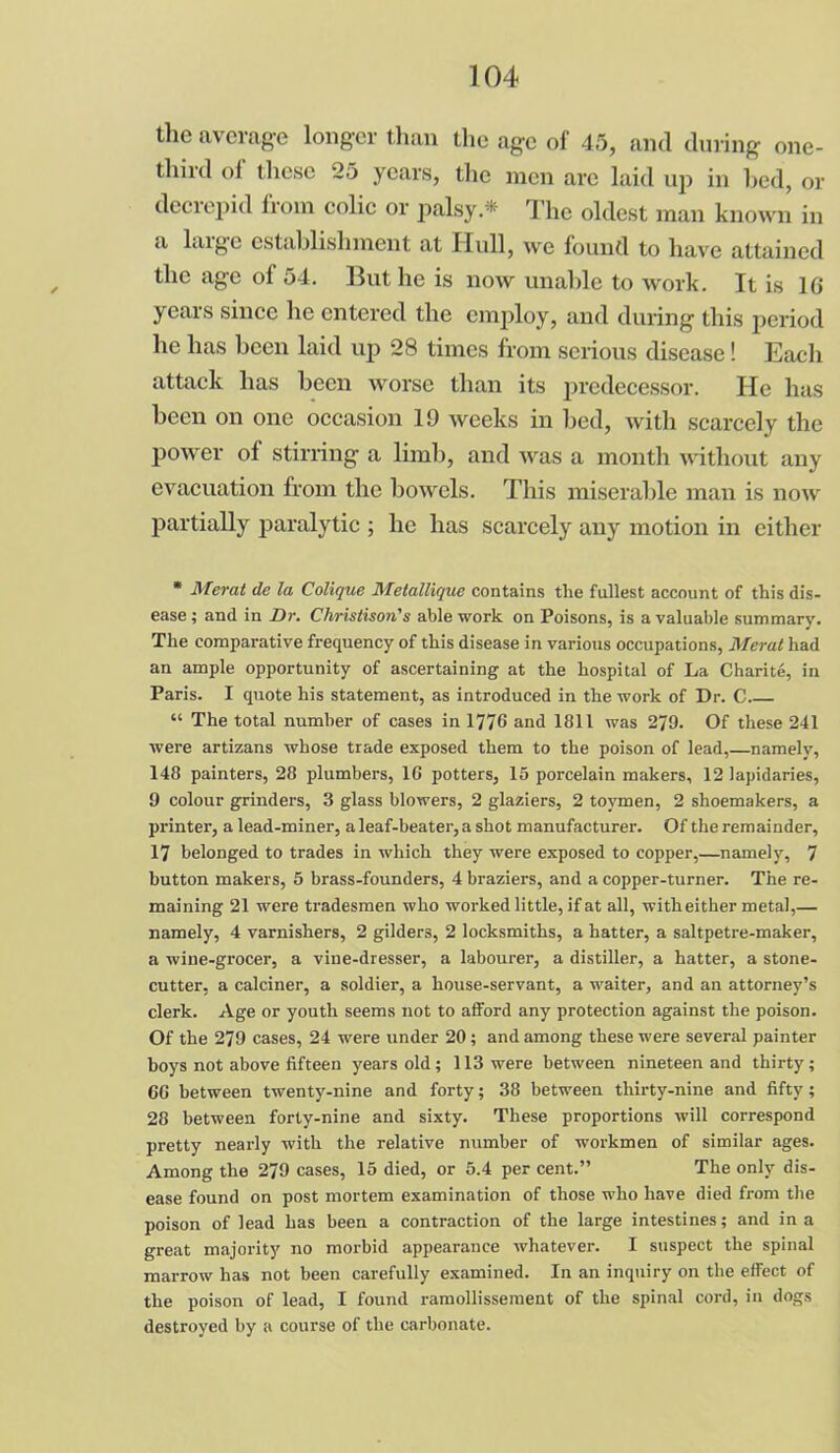 the average longer than the age of 45, and during one- third of these 25 years, the men are laid up in bed, or decrepid from colic or palsy.* The oldest man known in a huge establishment at Hull, we found to have attained the age of 54. But he is now unable to work. It is 10 years since he entered the employ, and during this period he has been laid up 28 times from serious disease! Each attack has been worse than its predecessor. He has been on one occasion 19 weeks in bed, with scarcely the power of stirring a limb, and was a month without any evacuation from the bowels. This miserable man is now partially paralytic ; he has scarcely any motion in either * Mercit de la Colique Metallique contains the fullest account of this dis- ease ; and in Dr. Christison's able work on Poisons, is a valuable summary. The comparative frequency of this disease in various occupations, Merat had an ample opportunity of ascertaining at the hospital of La Charite, in Paris. I quote his statement, as introduced in the work of Dr. C “ The total number of cases in 1776 and 1811 was 279. Of these 241 were artizans whose trade exposed them to the poison of lead,—namely, 148 painters, 28 plumbers, 1G potters, 15 porcelain makers, 12 lapidaries, 9 colour grinders, 3 glass blowers, 2 glaziers, 2 toymen, 2 shoemakers, a printer, a lead-miner, aleaf-beater,a shot manufacturer. Of the remainder, 17 belonged to trades in which they were exposed to copper,—namely, 7 button makers, 5 brass-founders, 4 braziers, and a copper-turner. The re- maining 21 were tradesmen who worked little, if at all, with either metal,— namely, 4 varnishers, 2 gilders, 2 locksmiths, a hatter, a saltpetre-maker, a wine-grocer, a vine-dresser, a labourer, a distiller, a hatter, a stone- cutter, a calciner, a soldier, a house-servant, a waiter, and an attorney’s clerk. Age or youth seems not to afford any protection against the poison. Of the 279 cases, 24 were under 20 ; and among these were several painter boys not above fifteen years old ; 113 were between nineteen and thirty ; 66 between twenty-nine and forty; 38 between thirty-nine and fifty; 28 between forty-nine and sixty. These proportions will correspond pretty nearly with the relative number of workmen of similar ages. Among the 279 cases, 15 died, or 5.4 per cent.” The only dis- ease found on post mortem examination of those who have died from the poison of lead has been a contraction of the large intestines; and in a great majority no morbid appearance whatever. I suspect the spinal marrow has not been carefully examined. In an inquiry on the effect of the poison of lead, I found ramollissement of the spinal cord, in dogs destroyed by a course of the carbonate.