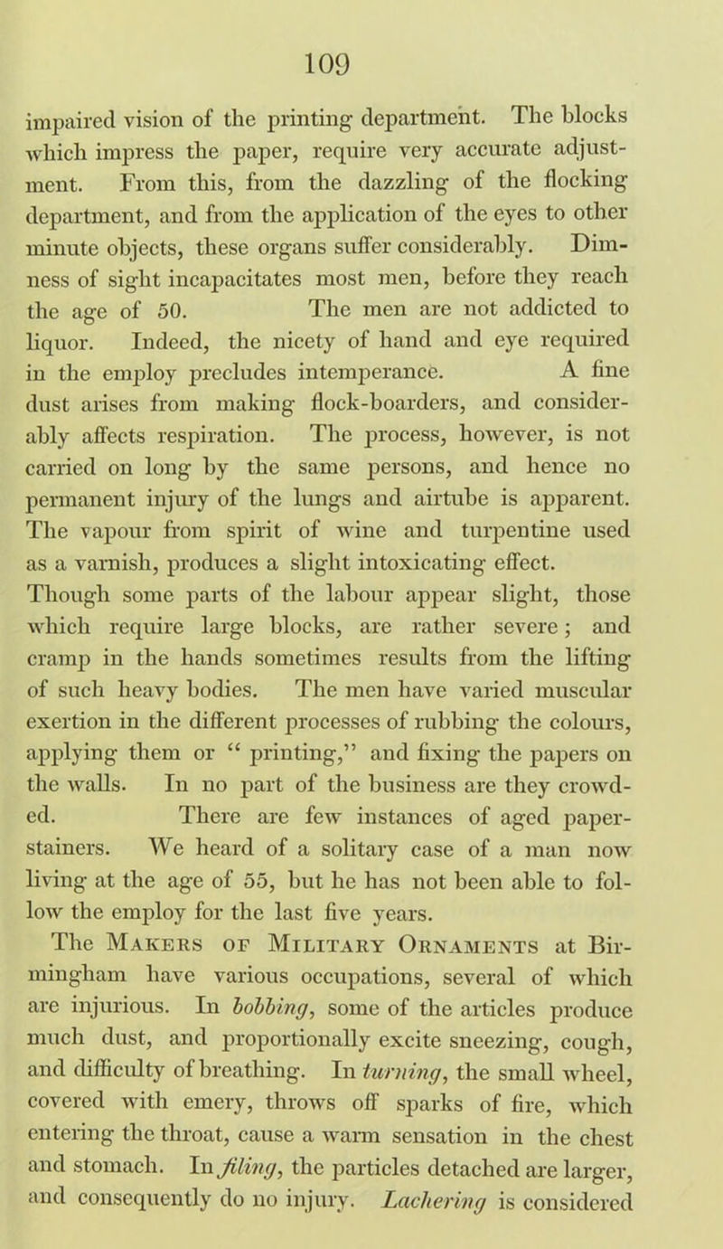 impaired vision of the printing department. The blocks which impress the paper, require very accurate adjust- ment. From this, from the dazzling of the flocking department, and from the application of the eyes to other minute objects, these organs suffer considerably. Dim- ness of sight incapacitates most men, before they reach the age of 50. The men are not addicted to liquor. Indeed, the nicety of hand and eye required in the employ precludes intemperance. A fine dust arises from making flock-boarders, and consider- ably affects respiration. The process, however, is not carried on long by the same persons, and hence no permanent injury of the lungs and airtube is apparent. The vapour from spirit of wine and turpentine used as a varnish, produces a slight intoxicating effect. Though some parts of the labour appear slight, those which require large blocks, are rather severe; and cramp in the hands sometimes results from the lifting of such heavy bodies. The men have varied muscular exertion in the different processes of rubbing the colours, applying them or “ printing,” and fixing the papers on the walls. In no part of the business are they crowd- ed. There are few instances of aged paper- stainers. I'Ve heard of a solitary case of a man now living at the age of 55, but he has not been able to fol- low the employ for the last five years. The Makers of Military Ornaments at Bir- mingham have various occupations, several of which are injurious. In bobbing, some of the articles produce much dust, and proportionally excite sneezing, cough, and difficulty of breathing. In turning, the small wheel, covered with emery, throws off’ sparks of fire, which entering the throat, cause a warm sensation in the chest and stomach. In filing, the particles detached are larger, and consequently do no injury. Lackering is considered