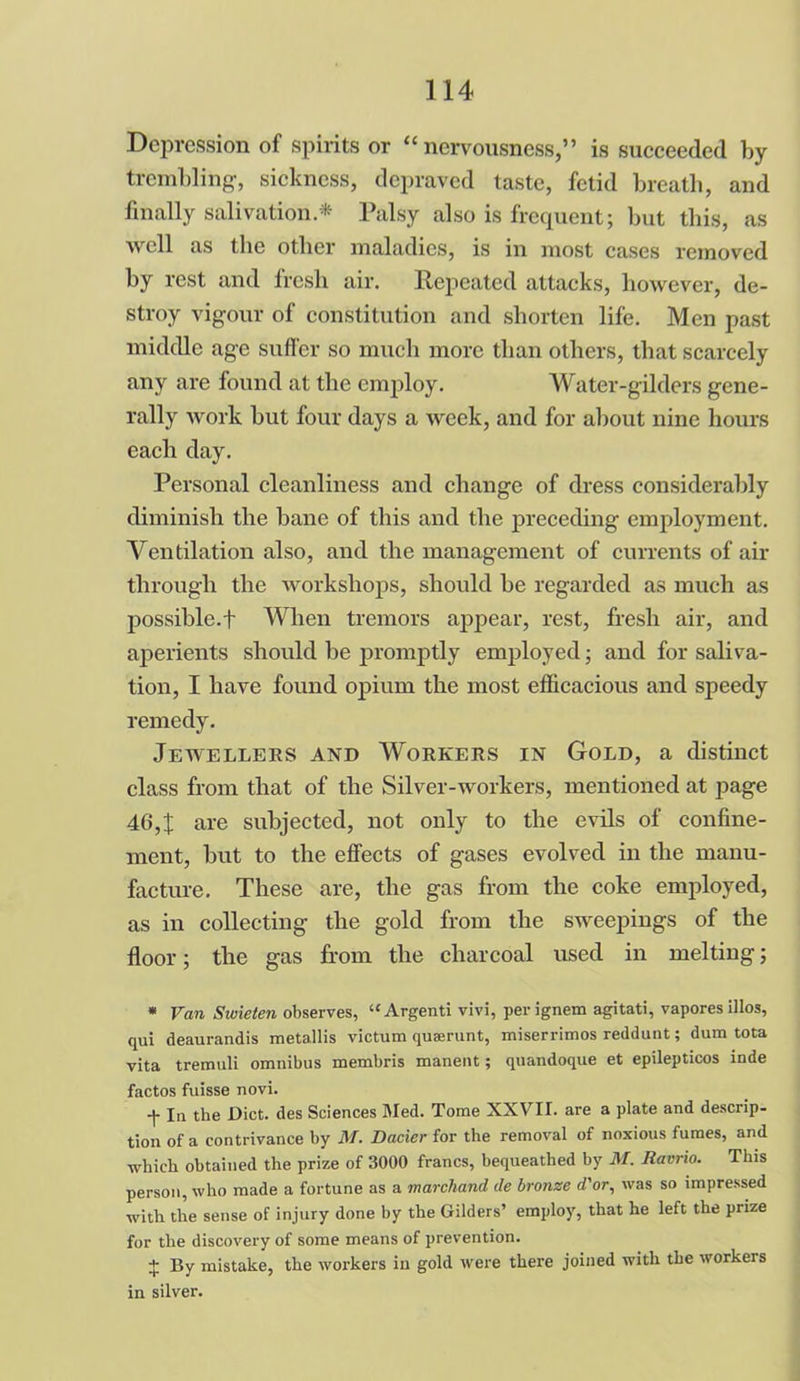 Depression of spirits or “nervousness,” is succeeded by trembling, sickness, depraved taste, fetid breath, and finally salivation.* Palsy also is frequent; but this, as well as the other maladies, is in most cases removed by rest and fresh air. Repeated attacks, however, de- stroy vigour of constitution and shorten life. Men past middle age suffer so much more than others, that scarcely any are found at the employ. Water-gilders gene- rally work but four days a week, and for about nine hours each day. Personal cleanliness and change of dress considerably diminish the bane of this and the preceding employment. Ventilation also, and the management of currents of air through the workshops, should be regarded as much as possible.t When tremors appear, rest, fresh air, and aperients should be promptly employed; and for saliva- tion, I have found opium the most efficacious and speedy remedy. Jewellers and Workers in Gold, a distinct class from that of the Silver-workers, mentioned at page 46,J are subjected, not only to the evils of confine- ment, but to the effects of gases evolved in the manu- facture. These are, the gas from the coke employed, as in collecting the gold from the sweepings of the floor; the gas from the charcoal used in melting; * Van Swieten observes, “Argenti vivi, per ignem agitati, vapores illos, qui deaurandis metallis victum quaerunt, miserrimos reddunt; dum tota vita tremuli omnibus membris manent; quandoque et epilepticos inde factos fuisse novi. f In the Diet, des Sciences Med. Tome XXVII. are a plate and descrip- tion of a contrivance by M. Dacier for the removal of noxious fumes, and which obtained the prize of 3000 francs, bequeathed by M. Ravrio. This person, who made a fortune as a marchand de bronze d'or, was so impressed with the sense of injury done by the Gilders’ employ, that he left the prize for the discovery of some means of prevention. 4: By mistake, the workers in gold were there joined with the workeis in silver.