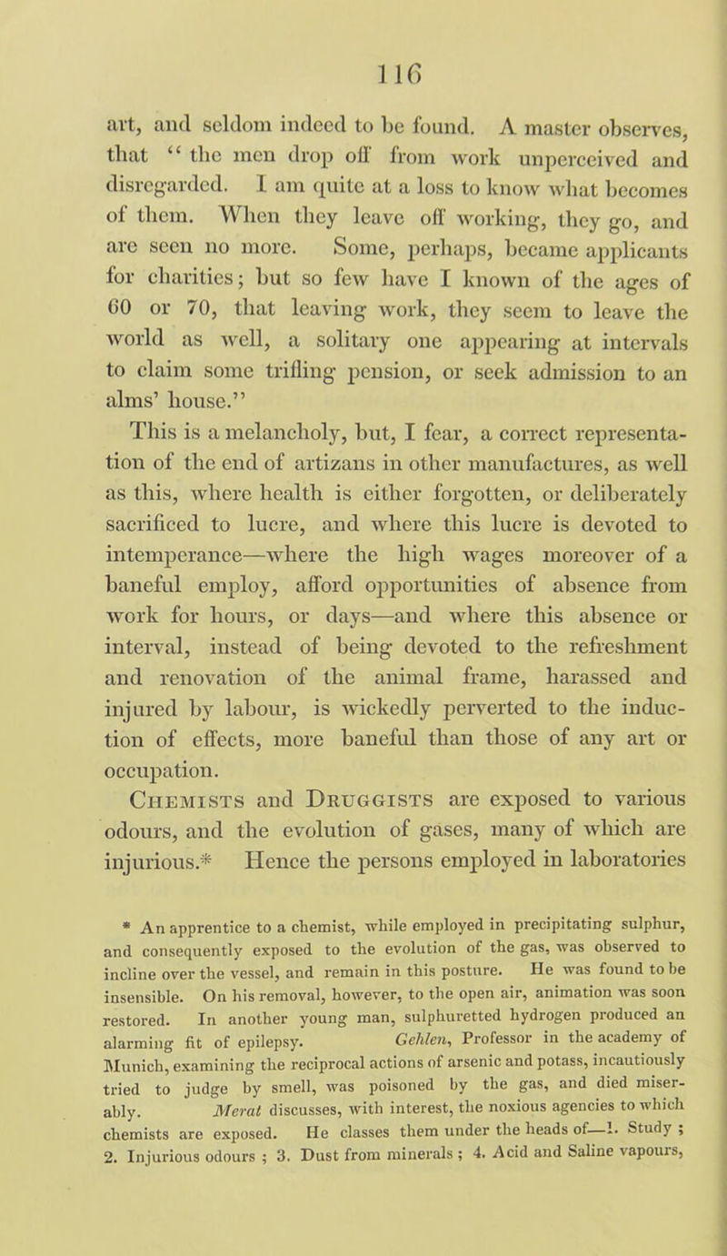 1 16 art, and seldom indeed to l>c found. A master observes, that “ tlic men drop oil from work unperceived and disregarded. I am quite at a loss to know what becomes of them. When they leave off working, they go, and are seen no more. Some, perhaps, became applicants lor charities; but so few have I known of the ages of CO or 70, that leaving work, they seem to leave the world as well, a solitary one appearing at intervals to claim some trifling pension, or seek admission to an alms’ house.” This is a melancholy, but, I fear, a correct representa- tion of the end of artizans in other manufactures, as well as this, where health is either forgotten, or deliberately sacrificed to lucre, and where this lucre is devoted to intemperance—where the high wages moreover of a baneful employ, afford opportunities of absence from work for hours, or days—and where this absence or interval, instead of being devoted to the refreshment and renovation of the animal frame, harassed and injured by labour, is wickedly perverted to the induc- tion of effects, more baneful than those of any art or occupation. Chemists and Druggists are exposed to various odours, and the evolution of gases, many of which are injurious* Hence the persons employed in laboratories * An apprentice to a chemist, while employed in precipitating sulphur, and consequently exposed to the evolution of the gas, was observed to incline over the vessel, and remain in this posture. He was found to be insensible. On his removal, however, to the open air, animation was soon restored. In another young man, sulphuretted hydrogen produced an alarming fit of epilepsy. Gehlen, Professor in the academy of Munich, examining the reciprocal actions of arsenic and potass, incautiously tried to judge by smell, was poisoned by the gas, and died miser- ably. Merat discusses, with interest, the noxious agencies to which chemists are exposed. He classes them under the heads of—1. Study ; 2. Injurious odours ; 3. Dust from minerals ; 4. .Acid and Saline vapouis,