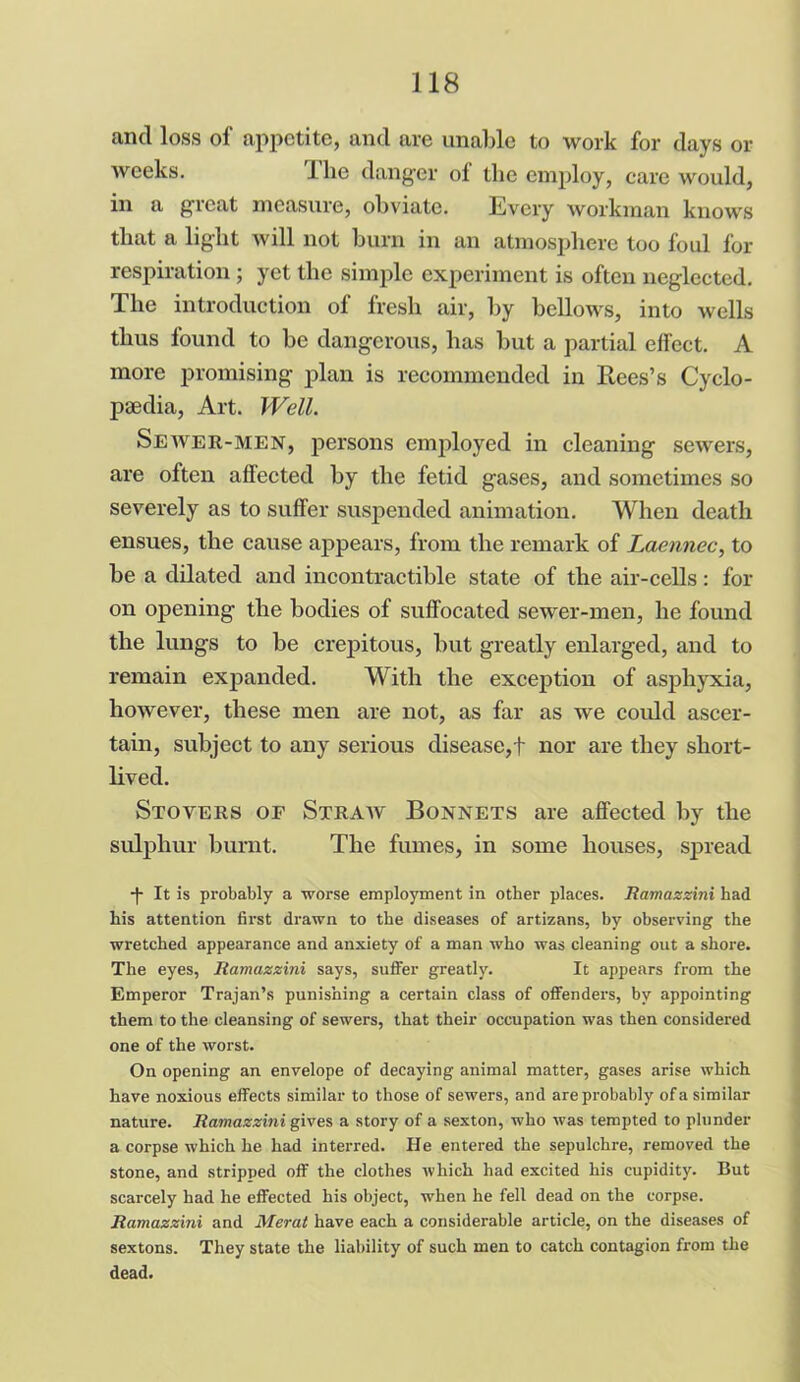 and loss of appetite, and are unable to work for days or weeks. The danger of the employ, care would, in a great measure, obviate. Every workman knows that a light will not burn in an atmosphere too foul for respiration; yet the simple experiment is often neglected. The introduction of fresh air, by bellows, into wells thus found to be dangerous, has but a partial effect. A more promising plan is recommended in Rees’s Cyclo- paedia, Art. Well. Sewer-men, persons employed in cleaning sewers, are often affected by the fetid gases, and sometimes so severely as to suffer suspended animation. When death ensues, the cause appears, from the remark of Laennec, to be a dilated and incontractible state of the air-cells: for on opening the bodies of suffocated sewer-men, he found the lungs to be crepitous, but greatly enlarged, and to remain expanded. With the exception of asphyxia, however, these men are not, as far as we could ascer- tain, subject to any serious disease,t nor are they short- lived. Stovers oe Straw Bonnets are affected by the sulphur burnt. The fumes, in some houses, spread *|* It is probably a worse employment in other places. Ramazzini had his attention first drawn to the diseases of artizans, by observing the wretched appearance and anxiety of a man who was cleaning out a shore. The eyes, Ramazzini says, suffer greatly. It appears from the Emperor Trajan’s punishing a certain class of offenders, by appointing them to the cleansing of sewers, that their occupation was then considered one of the worst. On opening an envelope of decaying animal matter, gases arise which have noxious effects similar to those of sewers, and are probably of a similar nature. Ramazzini gives a story of a sexton, who was tempted to plunder a corpse which he had interred. He entered the sepulchre, removed the stone, and stripped off the clothes which had excited his cupidity. But scarcely had he effected his object, when he fell dead on the corpse. Ramazzini and Merat have each a considerable article, on the diseases of sextons. They state the liability of such men to catch contagion from the dead.