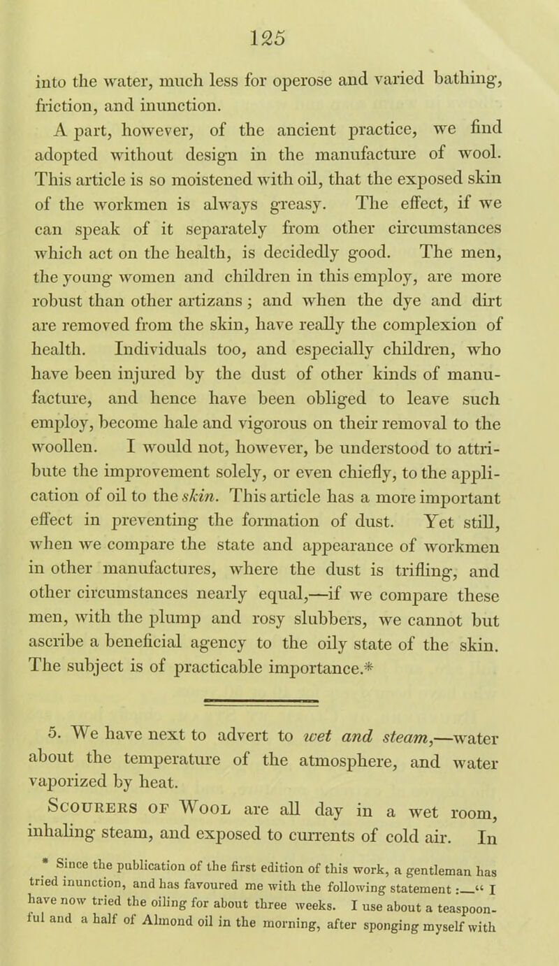 into the water, much less for operose and varied bathing, friction, and inunction. A part, however, of the ancient practice, we find adopted without design in the manufacture of wool. This article is so moistened with oil, that the exposed skin of the workmen is always greasy. The effect, if we can speak of it separately from other circumstances which act on the health, is decidedly good. The men, the young women and children in this employ, are more robust than other artizans; and when the dye and dirt are removed from the skin, have really the complexion of health. Individuals too, and especially children, who have been injured by the dust of other kinds of manu- facture, and hence have been obliged to leave such employ, become hale and vigorous on their removal to the woollen. I would not, however, be understood to attri- bute the improvement solely, or even chiefly, to the appli- cation of oil to the skin. This article has a more important effect in preventing the formation of dust. Yet still, when we compare the state and appearance of workmen in other manufactures, where the dust is trifling, and other circumstances nearly equal,—if we compare these men, with the plump and rosy slubbers, we cannot but ascribe a beneficial agency to the oily state of the skin. The subject is of practicable importance.* 5. TV e have next to advert to wet and steam,—water about the temperature of the atmosphere, and water vaporized by heat. Scourers of Wool are all day in a wet room, inhaling steam, and exposed to currents of cold air. In Since the publication of the first edition of this work, a gentleman has tried inunction, and has favoured me with the following statement“ I have now tried the oiling for about three weeks. I use about a teaspoon- iul and a half of Almond oil in the morning, after sponging myself with