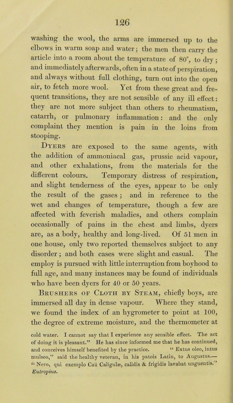 washing the wool, the arms are immersed up to the elbows in warm soap and water; the men then carry the article into a room about the temperature of 80°, to dry ; and immediately afterwards, often in a state of perspiration, and always without full clothing, turn out into the open air, to fetch more wool. Yet from these great and fre- quent transitions, they are not sensible of any ill effect: they are not more subject than others to rheumatism, catarrh, or pulmonary inflammation: and the only complaint they mention is pain in the loins from stooping. Dyers are exposed to the same agents, with the addition of ammoniacal gas, prussic acid vapour, and other exhalations, from the materials for the different colours. Temporary distress of respiration, and slight tenderness of the eyes, appear to he only the result of the gases ; and in reference to the wet and changes of temperature, though a few are affected with feverish maladies, and others complain occasionally of pains in the chest and limbs, dyers are, as a body, healthy and long-lived. Of 51 men in one house, only two reported themselves subject to any disorder ; and both cases were slight and casual. The employ is pursued with little interruption from boyhood to full age, and many instances may be found of individuals who have been dyers for 40 or 50 years. Brushers of Cloth by Steam, chiefly hoys, are immersed all day in dense vapour. Where they stand, we found the index of an hygrometer to point at 100, the degree of extreme moisture, and the thermometer at cold water. I cannot say that I experience any sensible effect. The act of doing it is pleasant.” He has since informed me that he has continued, and conceives himself benefited by the practice. “ Extus oleo, intus mulseo,” said the healthy veteran, in his patois Latin, to Augustus.— “ Nero, qui exemplo Ca'u Caligula?, calidis & frigidis lavabat unguentis. ’ Eutropius.