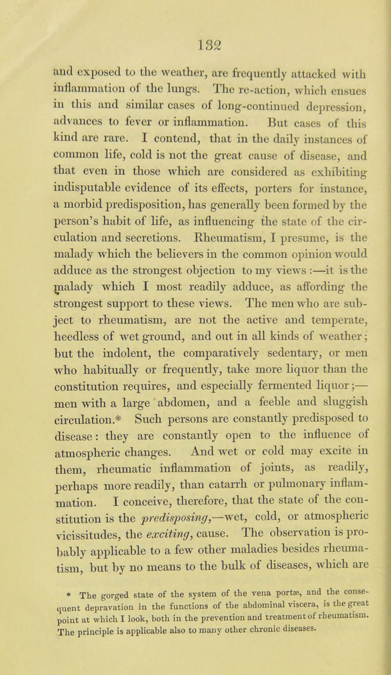 and exposed to the weather, are frequently attacked with inflammation of the lungs. The re-action, which ensues in this and similar cases of long-continued depression, advances to fever or inflammation. But cases of this kind are rare. I contend, that in the daily instances of common life, cold is not the great cause of disease, and that even in those which are considered as exhibiting indisputable evidence of its effects, porters for instance, a morbid predisposition, has generally been formed by the person’s habit of life, as influencing the state of the cir- culation and secretions. Rheumatism, I presume, is the malady which the believers in the common opinion would adduce as the strongest objection to my views :—it is the malady which I most readily adduce, as affording the strongest support to these views. The men who are sub- ject to rheumatism, are not the active and temperate, heedless of wet ground, and out in all kinds of weather; but the indolent, the comparatively sedentary, or men who habitually or frequently, take more liquor than the constitution requires, and especially fermented liquor;— men with a large abdomen, and a feeble and sluggish circulation * Such persons are constantly predisposed to disease: they are constantly open to the influence of atmospheric changes. And wet or cold may excite in them, rheumatic inflammation of joints, as readily, perhaps more readily, than catarrh or pulmonary inflam- mation. I conceive, therefore, that the state of the con- stitution is the predisposing,—wet, cold, or atmospheric vicissitudes, the exciting, cause. The observation is pro- bably applicable to a few other maladies besides rheuma- tism, but by no means to the bulk of diseases, A\hicli aic * The gorged state of the system of the vena port®, and the conse- quent depravation in the functions of the abdominal viscera, is the great point at which I look, both in the prevention and treatment of rheumatism. The principle is applicable also to many other chronic diseases.