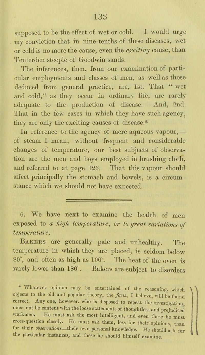 supposed to be the effect of wet or cold. I would urge my conviction that in nine-tenths of these diseases, wet or cold is no more the cause, even the exciting cause, than Tenterden steeple of Goodwin sands. The inferences, then, from our examination of parti- cular employments and classes of men, as Avell as those deduced from general practice, are, 1st. That “ wet and cold,” as they occur in ordinary life, are rarely adequate to the production of disease. And, 2nd. That in the few cases in Avhich they have such agency, they are only the exciting causes of disease.* In reference to the agency of mere aqueous vapour,— of steam I mean, Avithout frequent and considerable changes of temperature, our best subjects of observa- tion are the men and boys employed in brushing cloth, and referred to at page 126. That this vapour should affect principally the stomach and boAvels, is a circum- stance which Ave should not have expected. 6. We have next to examine the health of men exposed to a high temperature, or to great variations of temperature. Bakers are generally pale and unhealthy. The temperature in Avliich they are placed, is seldom beloAv 80°, and often as high as 100°. The heat of the oven is rarely loAver than 180°. Bakers are subject to disorders * Whatever opinion may be entertained of the reasoning, which O objects to the old and popular theory, the facts, I believe, will be found correct. Any one, however, who is disposed to repeat the investigation must not be content with the loose statements of thoughtless and prejudiced workmen. He must ask the most intelligent, and even these he must cross-question closely. He must ask them, less for their opinions, than for their observations—their own personal knowledge. He should ask for the particular instances, and these he should himself examine.