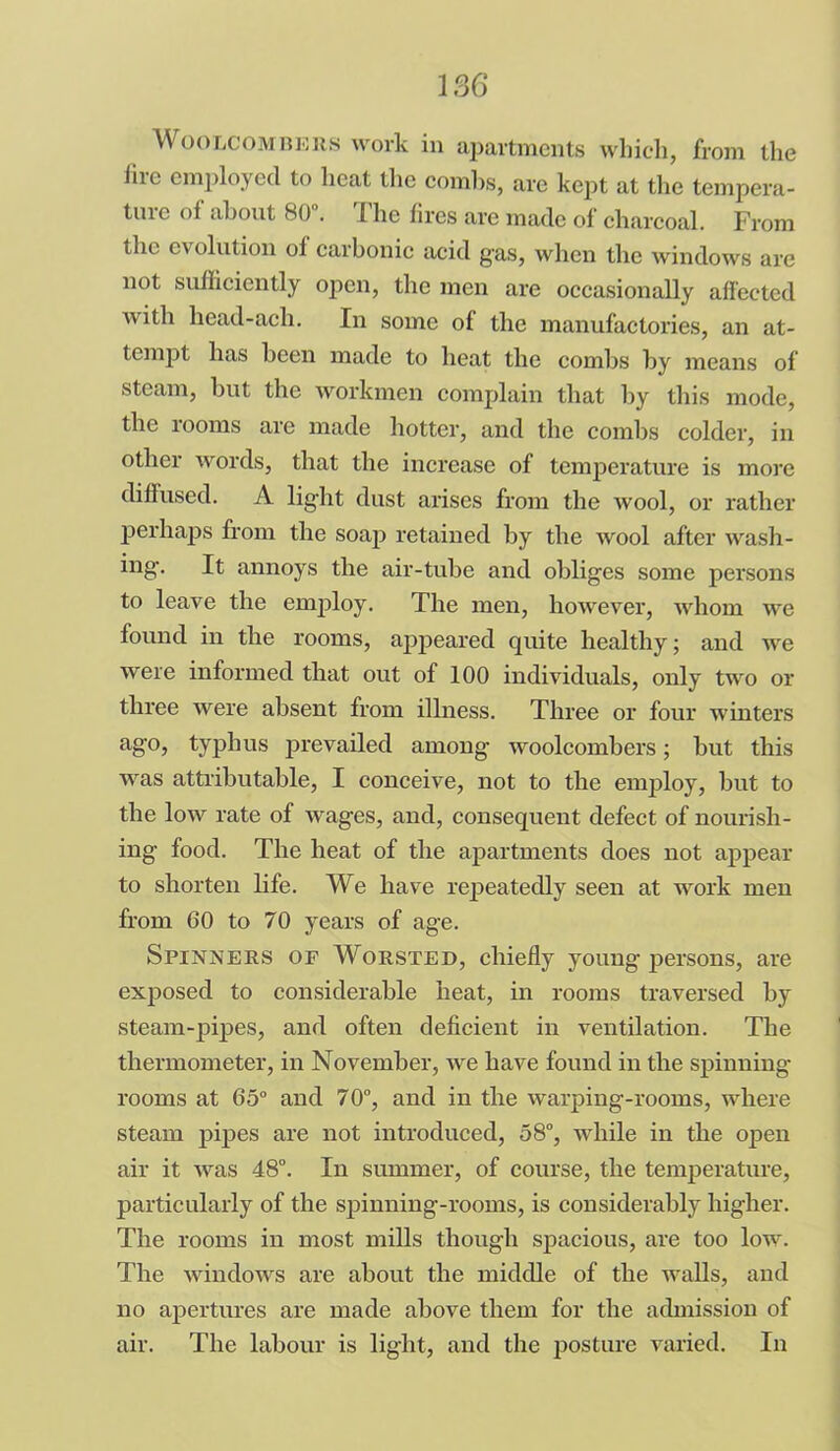 Woolcombers work in apartments which, from the lire employed to heat the combs, arc kept at the tempera- ture of about 80°. The fires are made of charcoal. From tlie evolution of carbonic acid gas, when the windows are not sufficiently open, the men are occasionally affected with head-acli. In some of the manufactories, an at- tempt has been made to heat the combs by means of steam, but the workmen complain that by this mode, the rooms are made hotter, and the combs colder, in other words, that the increase of temperature is more diffused. A light dust arises from the avooI, or rather perhaps from the soap retained by the wool after wash- ing. It annoys the air-tube and obliges some persons to leave the employ. The men, however, whom we found in the rooms, appeared quite healthy; and we were informed that out of 100 individuals, only two or three were absent from illness. Three or four winters a§,°j typhus prevailed among woolcombers; but this ■was attributable, I conceive, not to the employ, but to the low rate of wages, and, consequent defect of nourish- ing food. The heat of the apartments does not appear to shorten life. We have repeatedly seen at work men from 60 to 70 years of age. Spinners of Worsted, chiefly young persons, are exposed to considerable heat, in rooms traversed by steam-pipes, and often deficient in ventilation. The thermometer, in November, Ave have found in the spinning rooms at 65° and 70°, and in the Avarpiug-rooms, where steam pipes are not introduced, 58°, while in the open air it Avas 48°. In summer, of course, the temperature, particularly of the spinning-rooms, is considerably higher. The rooms in most mills though spacious, are too low. The windows are about the middle of the walls, and no apertures are made above them for the admission of air. The labour is light, and the posture varied. In