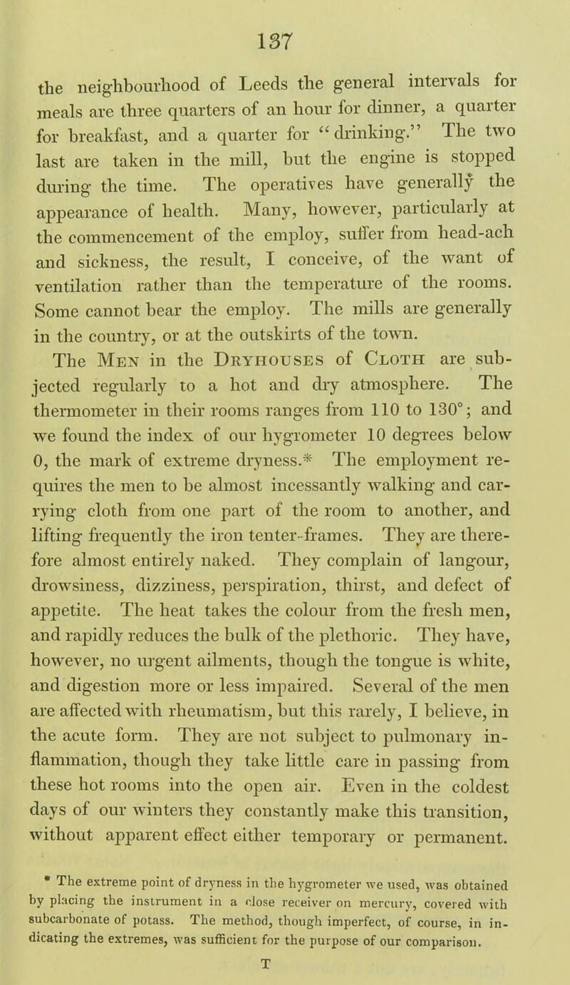 the neighbourhood of Leeds the general intervals for meals are three quarters of an hour for dinner, a quarter for breakfast, and a quarter for “ drinking.” The two last are taken in the mill, hut the engine is stopped during the time. The operatives have generally the appearance of health. Many, however, particularly at the commencement of the employ, suffer from head-ach and sickness, the result, I conceive, of the want of ventilation rather than the temperature of the rooms. Some cannot hear the employ. The mills are generally in the country, or at the outskirts of the town. The Men in the Dryiiouses of Cloth are sub- jected regularly to a hot and dry atmosphere. The thermometer in their rooms ranges from 110 to 130°; and we found the index of our hygrometer 10 degrees below 0, the mark of extreme dryness.* The employment re- quires the men to be almost incessantly walking and car- rying cloth from one part of the room to another, and lifting frequently the iron tenter-frames. They are there- fore almost entirely naked. They complain of langour, drowsiness, dizziness, perspiration, thirst, and defect of appetite. The heat takes the colour from the fresh men, and rapidly reduces the bulk of the plethoric. They have, however, no urgent ailments, though the tongue is white, and digestion more or less impaired. Several of the men are affected with rheumatism, but this rarely, I believe, in the acute form. They are not subject to pulmonary in- flammation, though they take little care in passing from these hot rooms into the open air. Even in the coldest days of our winters they constantly make this transition, without apparent effect either temporary or permanent. * The extreme point of dryness in the hygrometer we used, was obtained by placing the instrument in a close receiver on mercury, covered with subcarbonate of potass. The method, though imperfect, of course, in in- dicating the extremes, was sufficient for the purpose of our comparison. T