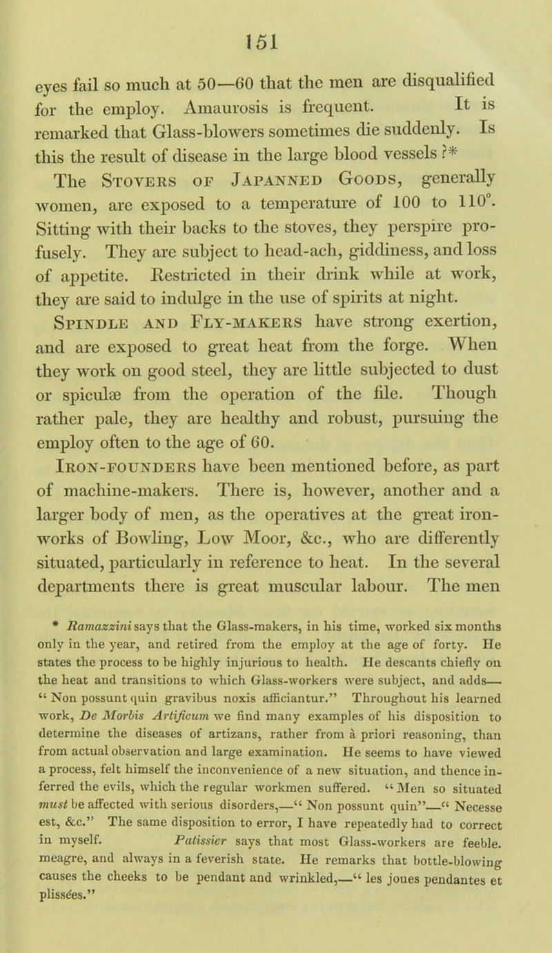 eyes fail so much at 50—00 that the men are disqualified for the employ. Amaurosis is frequent. It is remarked that Glass-blowers sometimes die suddenly. Is this the result of disease in the large blood vessels ?* The Stovers of Japanned Goods, generally women, are exposed to a temperature of 100 to 110. Sitting with their backs to the stoves, they perspire pro- fusely. They are subject to licad-ach, giddiness, and loss of appetite. Restricted in their drink while at work, they are said to indulge in the use of spirits at night. Spindle and Fly-makers have strong exertion, and are exposed to great heat from the forge. When they work on good steel, they are little subjected to dust or spicuke from the operation of the file. Though rather pale, they are healthy and robust, pursuing the employ often to the age of GO. Iron-founders have been mentioned before, as part of machine-makers. There is, however, another and a larger body of men, as the operatives at the great iron- works of Bowling, Low Moor, &c., who are differently situated, particularly in reference to heat. In the several departments there is great muscular labour. The men * Ramazzini says that the Glass-makers, in his time, worked six months only in the year, and retired from the employ at the age of forty. He states the process to be highly injurious to health. He descants chiefly on the heat and transitions to which Glass-workers were subject, and adds— “ Non possunt quin gravibus noxis afficiantur.” Throughout his learned work, De Morbis Artijicum we find many examples of his disposition to determine the diseases of artizans, rather from a priori reasoning, than from actual observation and large examination. He seems to have viewed a process, felt himself the inconvenience of a new situation, and thence in- ferred the evils, which the regular workmen suffered. “Men so situated must be affected with serious disorders,—“ Non possunt quin” “ Necesse est, &c.” The same disposition to error, I have repeatedly had to correct in myself. Patissier says that most Glass-workers are feeble, meagre, and always in a feverish state. He remarks that bottle-blowing causes the cheeks to be pendant and wrinkled,—“ les joues pendantes et plissdes.”