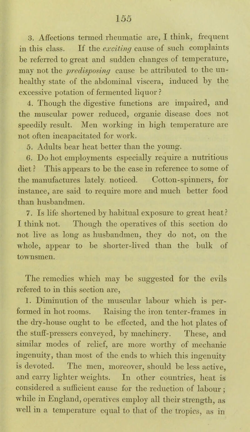 3. Affections termed rheumatic are, I think, frequent in this class. If the exciting cause of such complaints be referred to great and sudden changes of temperature, may not the predisposing cause he attributed to the un- healthy state of the abdominal viscera, induced by the excessive potation of fermented liquor? 4. Though the digestive functions are impaired, and the muscular power reduced, organic disease does not speedily result. Men working in high temperature are not often incapacitated for work. 5. Adults bear heat better than the young. 6. Do hot employments especially require a nutritious diet ? This appears to be the case in reference to some of the manufactures lately, noticed. Cotton-spinners, for instance, are said to require more and much better food than husbandmen. 7. Is life shortened by habitual exposure to great heat? I think not. Though the operatives of this section do not live as long as husbandmen, they do not, on the whole, appear to be shorter-lived than the bulk of townsmen. The remedies which may be suggested for the evils refered to in this section are, 1. Diminution of the muscular labour which is jjer- formed in hot rooms. Raising the iron tenter-frames in the dry-house ought to be effected, and the hot plates of the stuff-pressers conveyed, by machinery. These, and similar modes of relief, are more worthy of mechanic ingenuity, than most of the ends to which this ingenuity is devoted. The men, moreover, should be less active, and carry lighter weights. In other countries, heat is considered a sufficient cause for the reduction of labour; while in England, operatives employ all their strength, as well in a temperature equal to that of the tropics, as in