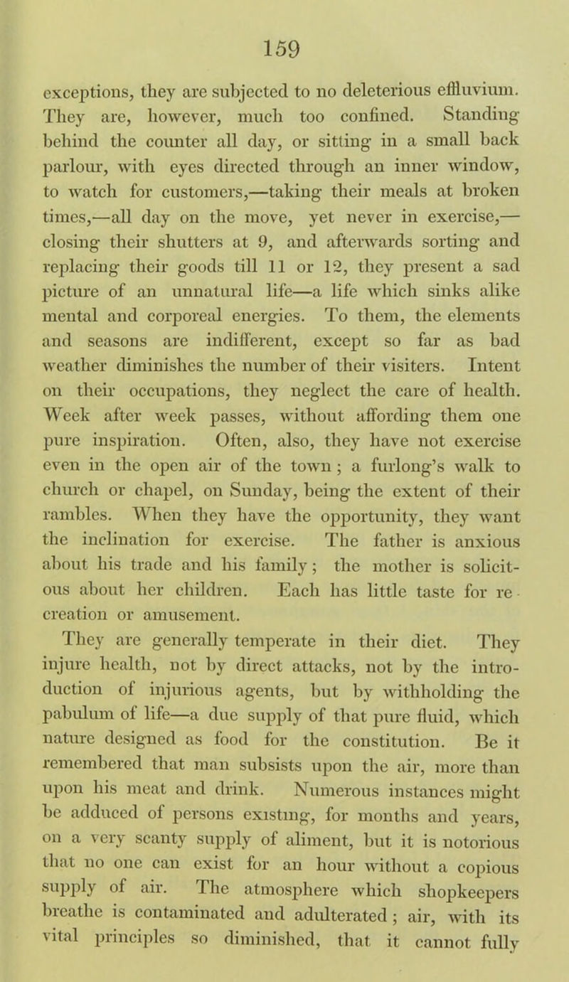 exceptions, they are subjected to no deleterious effluvium. They are, however, much too confined. Standing behind the counter all day, or sitting in a small back parlour, with eyes directed through an inner window, to watch for customers,—taking their meals at broken times,-—all day on the move, yet never in exercise,— closing their shutters at 9, and afterwards sorting and replacing their goods till 11 or T2, they present a sad picture of an unnatural life—a life which sinks alike mental and corporeal energies. To them, the elements and seasons are indifferent, except so far as bad weather diminishes the number of their visiters. Intent on their occupations, they neglect the care of health. Week after week passes, without affording them one pure inspiration. Often, also, they have not exercise even in the open air of the town ; a furlong’s walk to church or chapel, on Sunday, being the extent of their rambles. When they have the opportunity, they want the inclination for exercise. The father is anxious about his trade and his family; the mother is solicit- ous about her children. Each has little taste for re creation or amusement. They are generally temperate in their diet. They injure health, not by direct attacks, not by the intro- duction of injurious agents, but by withholding the pabulum of life—a due supply of that pure fluid, which nature designed as food for the constitution. Be it remembered that man subsists upon the air, more than upon his meat and drink. Numerous instances might be adduced of persons existing, for months and years, on a very scanty supply of aliment, but it is notorious that no one can exist for an hour without a copious supply of air. The atmosphere which shopkeepers breathe is contaminated and adulterated ; air, with its vital principles so diminished, that it cannot fully