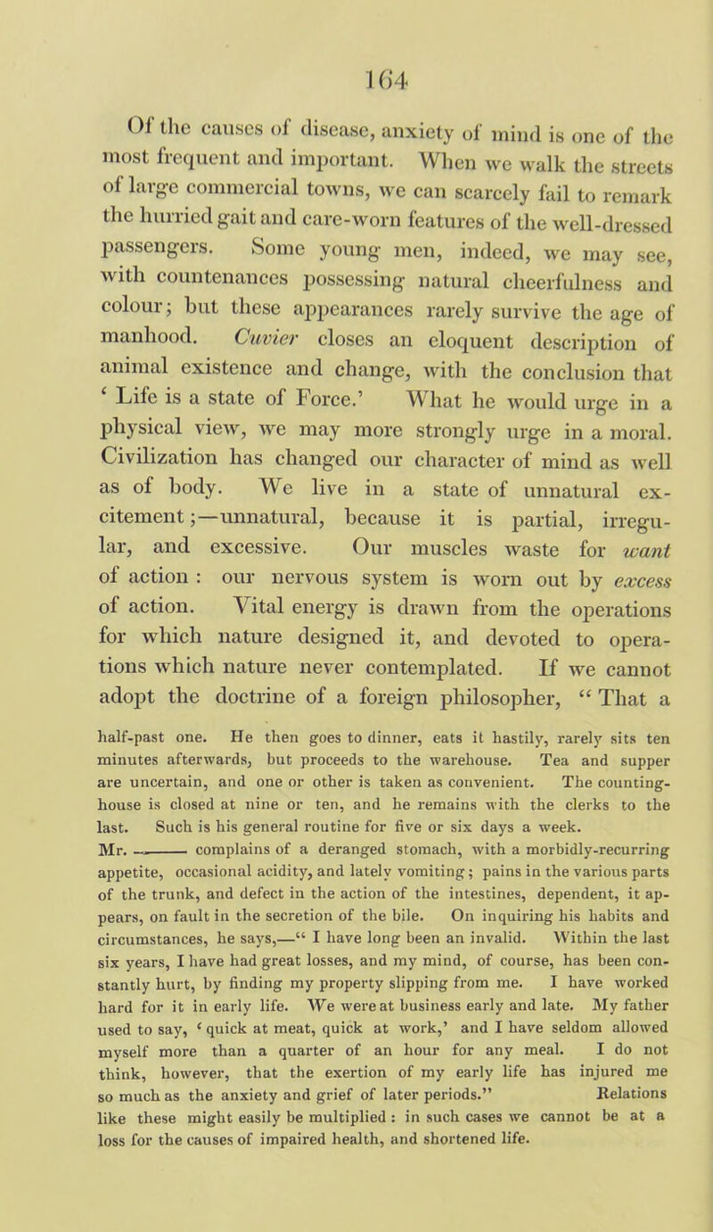 01 the causes of disease, anxiety of mind is one of the most frequent and important. When we walk the streets of large commercial towns, we can scarcely fail to remark the hurried gait and care-worn features of the well-dressed passengeis. Some young men, indeed, we may see, with countenances possessing natural cheerfulness and colour; but these appearances rarely survive the age of manhood. Cuvier closes an eloquent description of animal existence and change, with the conclusion that Life is a state of Force.’ What he would urge in a physical view, we may more strongly urge in a moral. Civilization has changed our character of mind as well as of body. We live in a state of unnatural ex- citement unnatural, because it is partial, irregu- lar, and excessive. Our muscles waste for want of action : our nervous system is worn out by excess of action. Vital energy is drawn from the operations for which nature designed it, and devoted to opera- tions which nature never contemplated. If we cannot adopt the doctrine of a foreign philosopher, “ That a half-past one. He then goes to dinner, eats it hastity, rarely sits ten minutes afterwards, but proceeds to the warehouse. Tea and supper are uncertain, and one or other is taken as convenient. The counting- house is closed at nine or ten, and he remains with the clerks to the last. Such is his general routine for five or sis days a week. Mr. —. complains of a deranged stomach, with a morbidly-recurring appetite, occasional acidity, and lately vomiting; pains in the various parts of the trunk, and defect in the action of the intestines, dependent, it ap- pears, on fault in the secretion of the bile. On inquiring his habits and circumstances, he says,—“ I have long been an invalid. Within the last six years, I have had great losses, and my mind, of course, has been con- stantly hurt, by finding my property slipping from me. I have worked hard for it in early life. We were at business early and late. My father used to say, ‘ quick at meat, quick at work,’ and I have seldom allowed myself more than a quarter of an hour for any meal. I do not think, however, that the exertion of my early life has injured me so much as the anxiety and grief of later periods.” Relations like these might easily be multiplied : in such cases we cannot be at a loss for the causes of impaired health, and shortened life.