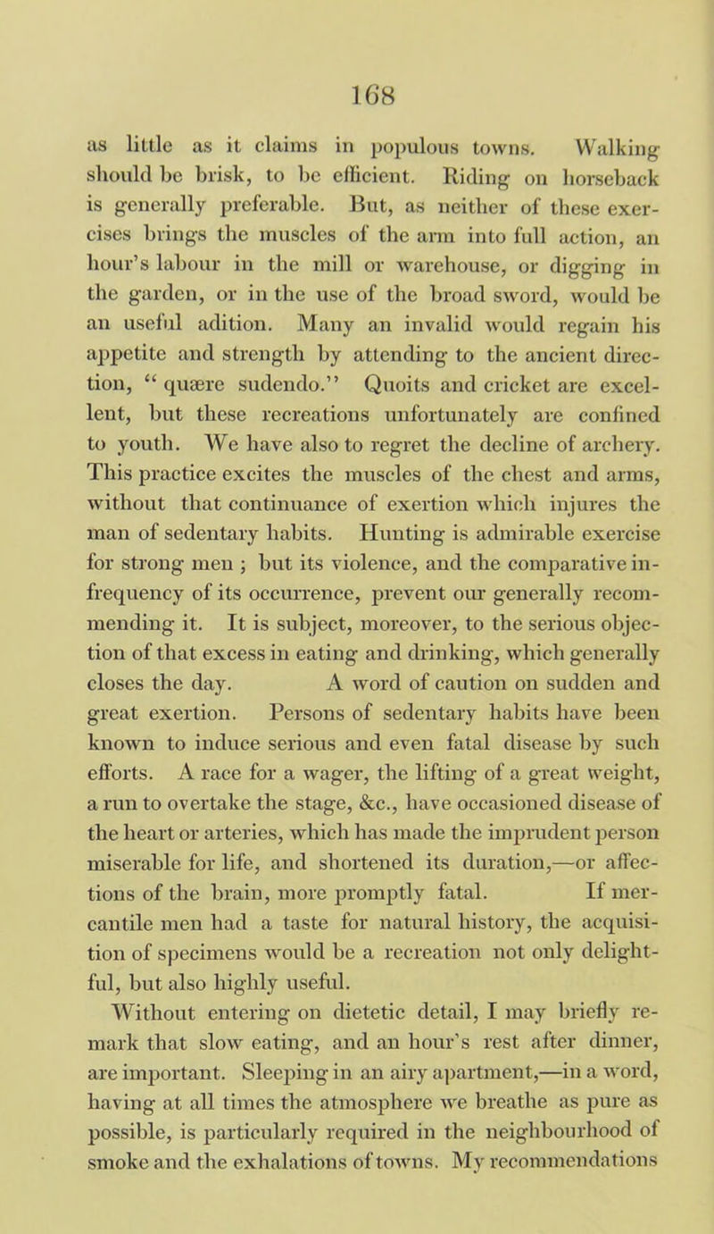 as little as it claims in populous towns. Walking should be brisk, to be efficient. Riding on horseback is generally preferable. But, as neither of these exer- cises brings the muscles of the arm into full action, an hour’s labour in the mill or warehouse, or digging in the garden, or in the use of the broad sword, would be an useful adition. Many an invalid would regain his appetite and strength by attending to the ancient direc- tion, “ quaere sudendo.” Quoits and cricket are excel- lent, but these recreations unfortunately are confined to youth. We have also to regret the decline of archery. This practice excites the muscles of the chest and arms, without that continuance of exertion which injures the man of sedentary habits. Hunting is admirable exercise for strong men ; but its violence, and the comparative in- frequency of its occurrence, prevent our generally recom- mending it. It is subject, moreover, to the serious objec- tion of that excess in eating and drinking, which generally closes the day. A word of caution on sudden and great exertion. Persons of sedentary habits have been known to induce serious and even fatal disease by such efforts. A race for a wager, the lifting of a great weight, a run to overtake the stage, &c., have occasioned disease of the heart or arteries, which has made the imprudent person miserable for life, and shortened its duration,—or affec- tions of the brain, more promptly fatal. If mer- cantile men had a taste for natural history, the acquisi- tion of specimens would be a recreation not only delight- ful, but also highly useful. Without entering on dietetic detail, I may briefly re- mark that slow eating, and an hour’s rest after dinner, are important. Sleeping in an airy apartment,—in a word, having at all times the atmosphere we breathe as pure as possible, is particularly required in the neighbourhood of smoke and the exhalations of towns. My recommendations