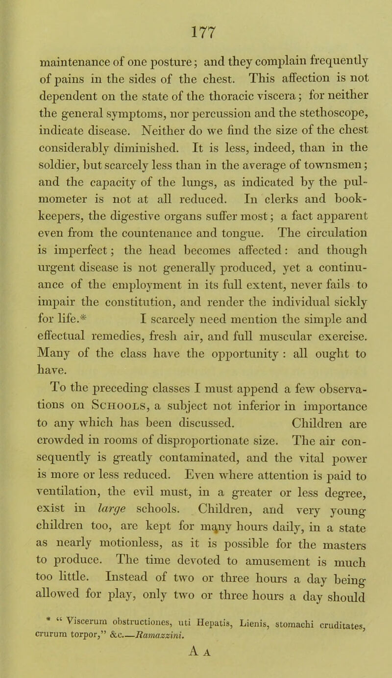 maintenance of one posture; and they complain frequently of pains in the sides of the chest. This affection is not dependent on the state of the thoracic viscera; for neither the general symptoms, nor percussion and the stethoscope, indicate disease. Neither do we find the size of the chest considerably diminished. It is less, indeed, than in the soldier, hut scarcely less than in the average of townsmen; and the capacity of the lungs, as indicated by the pul- mometer is not at all reduced. In clerks and book- keepers, the digestive organs suffer most; a fact apparent even from the countenance and tongue. The circulation is imperfect; the head becomes affected: and though urgent disease is not generally produced, yet a continu- ance of the employment in its full extent, never fails to impair the constitution, and render the individual sickly for life.* I scarcely need mention the simple and effectual remedies, fresh air, and full muscular exercise. Many of the class have the opportunity : all ought to have. To the preceding classes I must append a few observa- tions on Schools, a subject not inferior in importance to any which has been discussed. Children are crowded in rooms of disproportionate size. The air con- sequently is greatly contaminated, and the vital power is more or less reduced. Even where attention is paid to ventilation, the evil must, in a greater or less degree, exist in large schools. Children, and very young children too, are kept for mqnv hours daily, in a state as nearly motionless, as it is possible for the masters to produce. The time devoted to amusement is much too little. Instead of two or three hours a day being allowed for play, only two or three hours a day should Viscerum obstructiones, uti Hepatis, Lienis, stomachi cruditates, crurum torpor,” &c—Ramazzini. A A