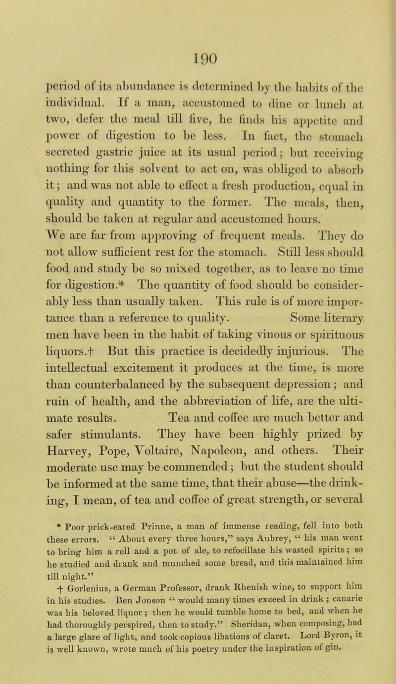 period of its abundance is determined by the habits of the individual. If a man, accustomed to dine or lunch at two, defer the meal till five, lie finds his appetite and power of digestion to be less. In fact, the stomach secreted gastric juice at its usual period; but receiving nothing for this solvent to act on, was obliged to absorb it; and was not able to effect a fresh production, equal in quality and quantity to the former. The meals, then, should be taken at regular and accustomed hours. We are far from approving of frequent meals. They do not allow sufficient rest for the stomach. Still less should food and study be so mixed together, as to leave no time for digestion* The quantity of food should be consider- ably less than usually taken. This ride is of more impor- tance than a reference to quality. Some literary men have been in the habit of taking vinous or spirituous liquors.f But this practice is decidedly injurious. The intellectual excitement it produces at the time, is more than counterbalanced by the subsequent depression ; and ruin of health, and the abbreviation of life, are the ulti- mate results. Tea and coffee are much better and safer stimulants. They have been highly prized by Harvey, Pope, Voltaire, Napoleon, and others. Their moderate use may be commended; but the student should be informed at the same time, that their abuse—the drink- ing, I mean, of tea and coffee of great strength, or several * Poor prick-eared Prinne, a man of immense reading, fell into both these errors. “ About every three hours,” says Aubrey, “ his man went to bring him a roll and a pot of ale, to refocillace his wasted spirits; so he studied and drank and munched some bread, and this maintained him till night.” -|- Gorlenius, a German Professor, drank Rhenish wine, to support him in his studies. Ben Jonson “ would many times exceed in drink; canarie was his beloved liquor; then he would tumble home to bed, aud when he had thoroughly perspired, then to study.” Sheridan, when composing, had a large glare of light, and took copious libations of claret. Lord Byron, it is well known, wrote much of his poetry under the inspiration of gin.