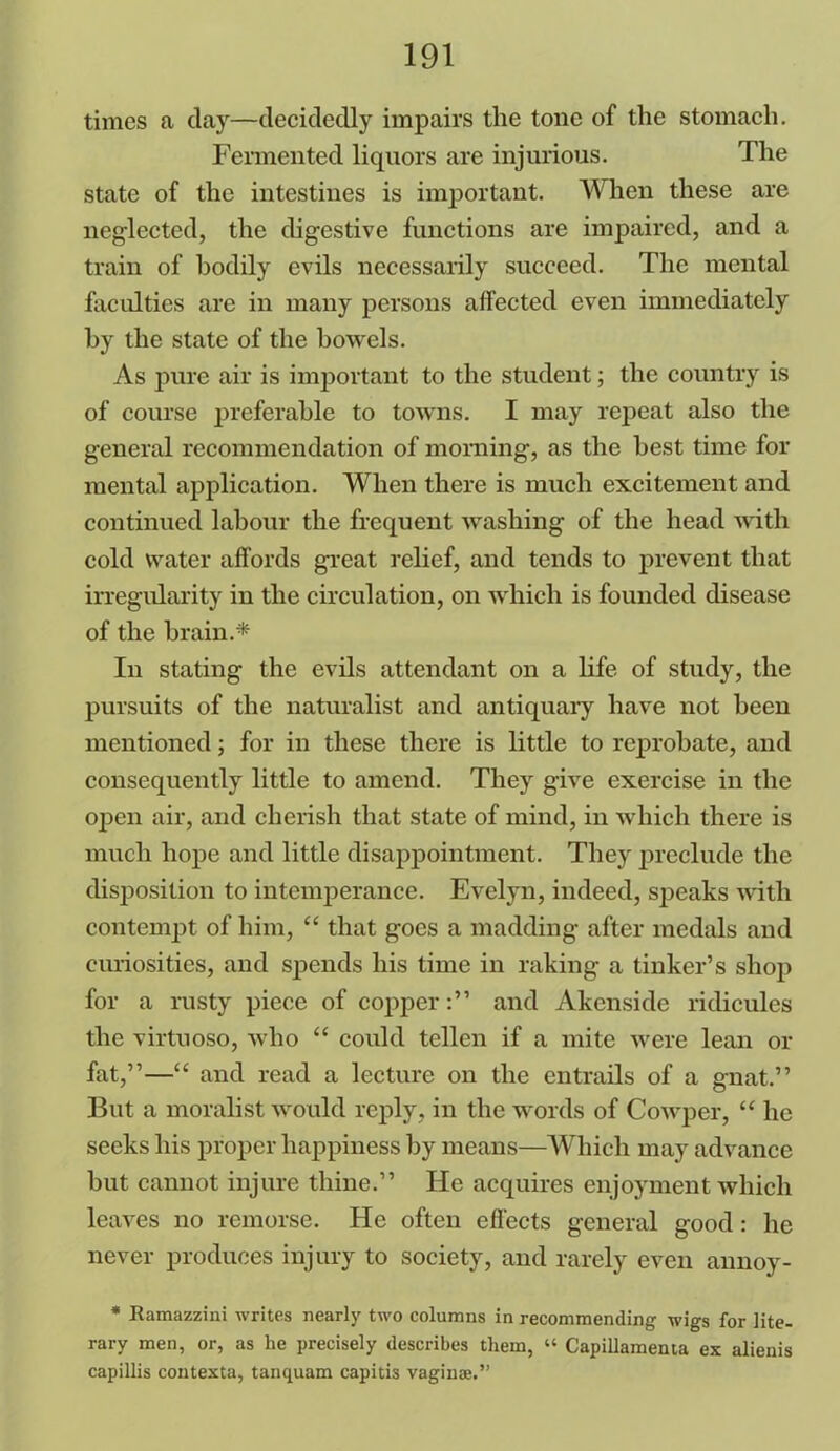 times a day—decidedly impairs the tone of the stomach. Fermented liquors are injurious. The state of the intestines is important. When these are neglected, the digestive functions are impaired, and a train of bodily evils necessarily succeed. The mental faculties are in many persons affected even immediately by the state of the bowels. As pure air is important to the student; the country is of course preferable to towns. I may repeat also the general recommendation of morning, as the best time for mental application. When there is much excitement and continued labour the frequent washing of the head with cold water affords great relief, and tends to prevent that irregularity in the circulation, on which is founded disease of the brain.* In stating the evils attendant on a life of study, the pursuits of the naturalist and antiquary have not been mentioned; for in these there is little to reprobate, and consequently little to amend. They give exercise in the open air, and cherish that state of mind, in which there is much hope and little disappointment. They preclude the disposition to intemperance. Evelyn, indeed, speaks with contempt of him, “ that goes a madding after medals and curiosities, and spends his time in raking a tinker’s shop for a rusty piece of copperand Akenside ridicules the virtuoso, who “ could tellen if a mite were lean or fat,”—“ and read a lecture on the entrails of a gnat.” But a moralist would reply, in the words of Cowper, “ he seeks his proper happiness by means—Which may advance but cannot injure thine.” He acquires enjoyment which leaves no remorse. He often effects general good: he never produces injury to society, and rarely even annoy- * Ramazzini writes nearly two columns in recommending wigs for lite- rary men, or, as he precisely describes them, “ Capillamema ex alienis capillis contexta, tanquam capitis vaginae.”