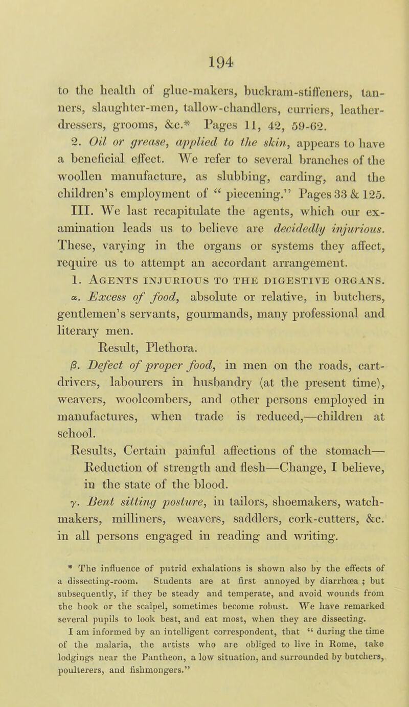 to the health of glue-makers, buckram-stiffeners, tan- ners, slaughter-men, tallow-chandlers, curriers, leather- dressers, grooms, &c.* Pages 11, 42, 59-02. 2. Oil or grease, applied to the skin, appears to have a beneficial effect. We refer to several branches of the woollen manufacture, as slubbing, carding, and the children’s employment of “ piecening.” Pages 33 & 125. III. We last recapitulate the agents, which our ex- amination leads us to believe are decidedly injurious. These, varying in the organs or systems they affect, require us to attempt an accordant arrangement. 1. Agents injurious to the digestive organs. a. Excess of food, absolute or relative, in butchers, gentlemen’s servants, gourmands, many professional and literary men. Result, Plethora. /3. Defect of proper food, in men on the roads, cart- drivers, labourers in husbandry (at the present time), weavers, woolcombers, and other persons employed in manufactures, when trade is reduced,—children at school. Results, Certain painful affections of the stomach— Reduction of strength and flesh—Change, I believe, in the state of the blood. y. Bent sitting posture, in tailors, shoemakers, watch- makers, milliners, weavers, saddlers, cork-cutters, &c. in all persons engaged in reading and writing. * The influence of putrid exhalations is shown also by the effects of a dissecting-room. Students are at first annoyed by diarrhoea ; but subsequently, if they be steady and temperate, and avoid wounds from the hook or the scalpel, sometimes become robust. We have remarked several pupils to look best, and eat most, when they are dissecting. I am informed by an intelligent correspondent, that “ during the time of the malaria, the artists who are obliged to live in Rome, take lodgings near the Pantheon, a low situation, and surrounded by butchers, poulterers, and fishmongers.”