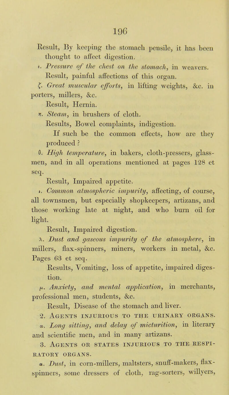 10G Result, lly keeping the stomach pensile, it has been thought to affect digestion. e. Pressure of the chest on the stomach, in weavers. Result, painful affections of this organ. (■ Great muscular efforts, in lifting weights, &c. in porters, millers, &c. Result, Hernia. n. Steam, in brushers of cloth. Results, Bowel complaints, indigestion. If such be the common effects, how are they produced ? 0. High temperature, in bakers, cloth-pressers, glass- men, and in all operations mentioned at pages 128 et seq. Result, Impaired appetite. *. Common atmospheric impurity, affecting, of course, all townsmen, but especially shopkeepers, artizans, and those working late at night, and who burn oil for light. Result, Impaired digestion. x. Dust and gaseous impurity of the atmosphere, in millers, flax-spinners, miners, workers in metal, &c. Pages G3 et seq. Results, Vomiting, loss of appetite, impaired diges- tion. ju. Anxiety, and mental application, in merchants, professional men, students, &c. Result, Disease of the stomach and liver. 2. Agents injurious to the urinary organs. a. Long sitting, and delay of micturition, in literary and scientific men, and in many artizans. 3. Agents or states injurious to the respi- ratory ORGANS. a. Dust, in corn-millers, maltsters, snuff-makers, flax- spinners, some dressers of cloth, rag-sorters, willyers,