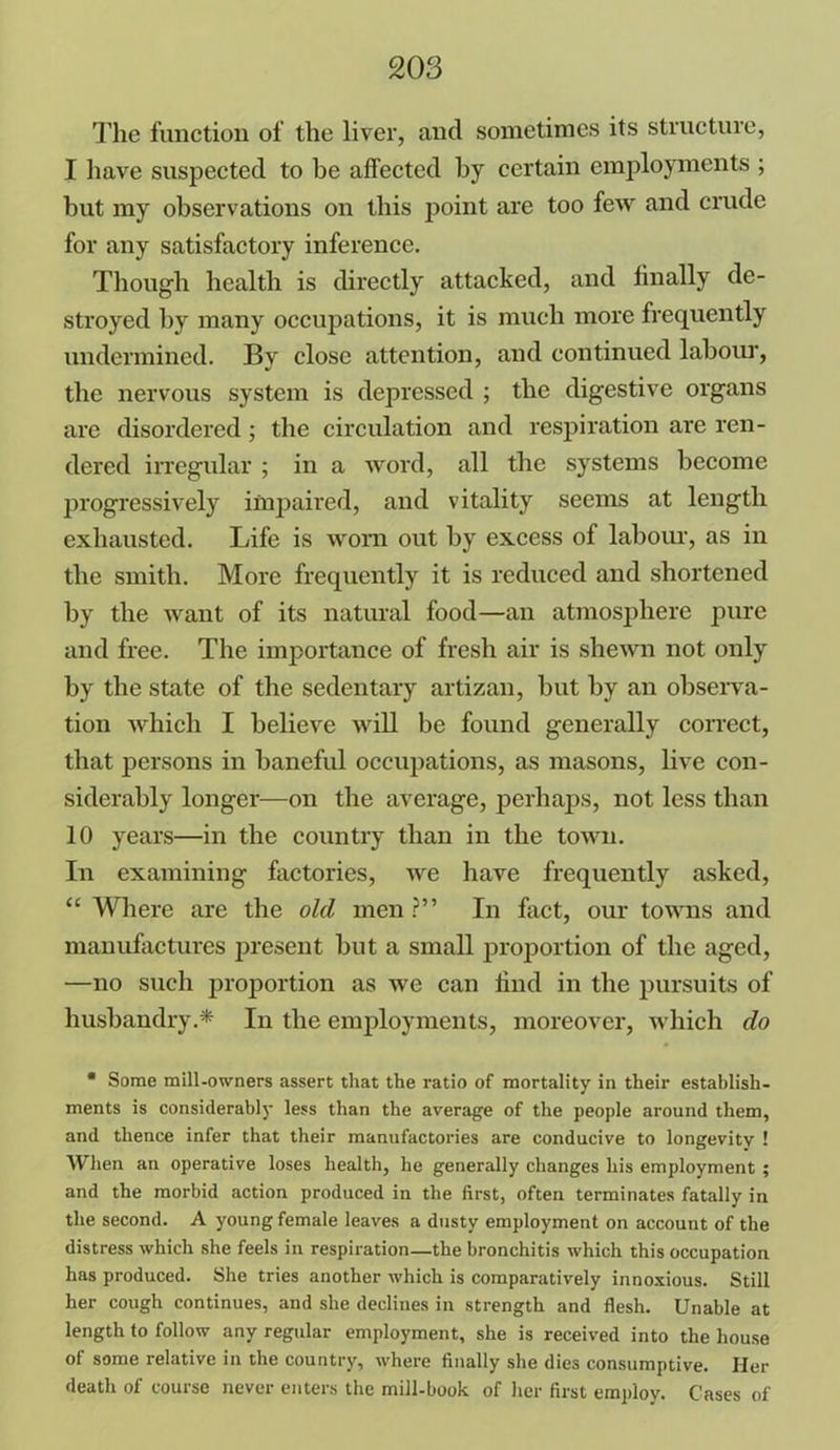 The function of the liver, and sometimes its structure, I have suspected to be affected by certain employments ; but my observations on this point are too few and crude for any satisfactory inference. Though health is directly attacked, and finally de- stroyed by many occupations, it is much more frequently undermined. Bv close attention, and continued labour, the nervous system is depressed ; the digestive organs are disordered; the circulation and respiration are ren- dered irregular ; in a word, all the systems become progressively impaired, and vitality seems at length exhausted. Life is worn out by excess of labour, as in the smith. More frequently it is reduced and shortened by the want of its natural food—an atmosphere pure and free. The importance of fresh air is shewn not only by the state of the sedentary artizan, but by an observa- tion which I believe will be found generally correct, that persons in baneful occupations, as masons, live con- siderably longer—on the average, perhaps, not less than 10 years—in the country than in the town. In examining factories, we have frequently asked, “ Where are the old men ?” In fact, our towns and manufactures present but a small proportion of the aged, —no such proportion as we can find in the pursuits of husbandry.* In the employments, moreover, which do * Some mill-owners assert that the ratio of mortality in their establish- ments is considerably less than the average of the people around them, and thence infer that their manufactories are conducive to longevity 1 When an operative loses health, he generally changes his employment ; and the morbid action produced in the first, often terminates fatally in the second. A young female leaves a dusty employment on account of the distress which she feels in respiration—the bronchitis which this occupation has produced. She tries another which is comparatively innoxious. Still her cough continues, and she declines in strength and flesh. Unable at length to follow any regular employment, she is received into the house of some relative in the country, where finally she dies consumptive. Hex- death of course never enters the mill-book of her first employ. Cases of