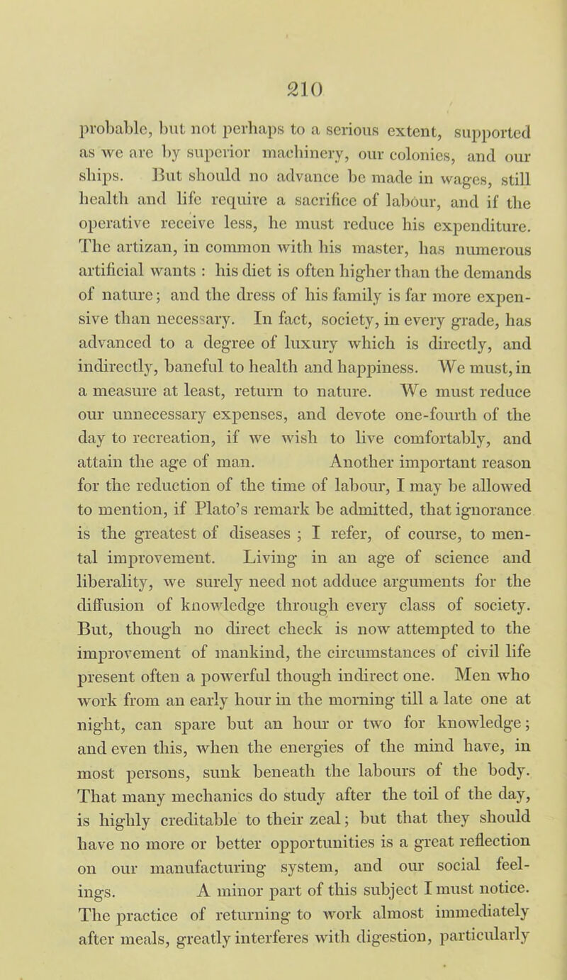 probable, but not perhaps to a serious extent, supported as we are by superior machinery, our colonies, and our ships. But should no advance be made in wages, still health and life require a sacrifice of labour, and if the operative receive less, he must reduce his expenditure. The artizan, in common with his master, has numerous artificial wants : bis diet is often higher than the demands of nature; and the dress of his family is far more expen- sive than necessary. In fact, society, in every grade, has advanced to a degree of luxury which is directly, and indirectly, baneful to health and happiness. We must, in a measure at least, return to nature. We must reduce our unnecessary expenses, and devote one-fourth of the day to recreation, if we wish to live comfortably, and attain the age of man. Another important reason for the reduction of the time of labour, I may be allowed to mention, if Plato’s remark be admitted, that ignorance is the greatest of diseases ; I refer, of course, to men- tal improvement. Living in an age of science and liberality, we surely need not adduce arguments for the diffusion of knowledge through every class of society. But, though no direct check is now attempted to the improvement of mankind, the circumstances of civil life present often a powerful though indirect one. Men who work from an early hour in the morning till a late one at night, can spare but an hour or two for knowledge; and even this, when the energies of the mind have, in most persons, sunk beneath the labours of the body. That many mechanics do study after the toil of the day, is highly creditable to their zeal; but that they should have no more or better opportunities is a great reflection on our manufacturing system, and our social feel- ings. A minor part of this subject I must notice. The practice of returning to work almost immediately after meals, greatly interferes with digestion, particularly