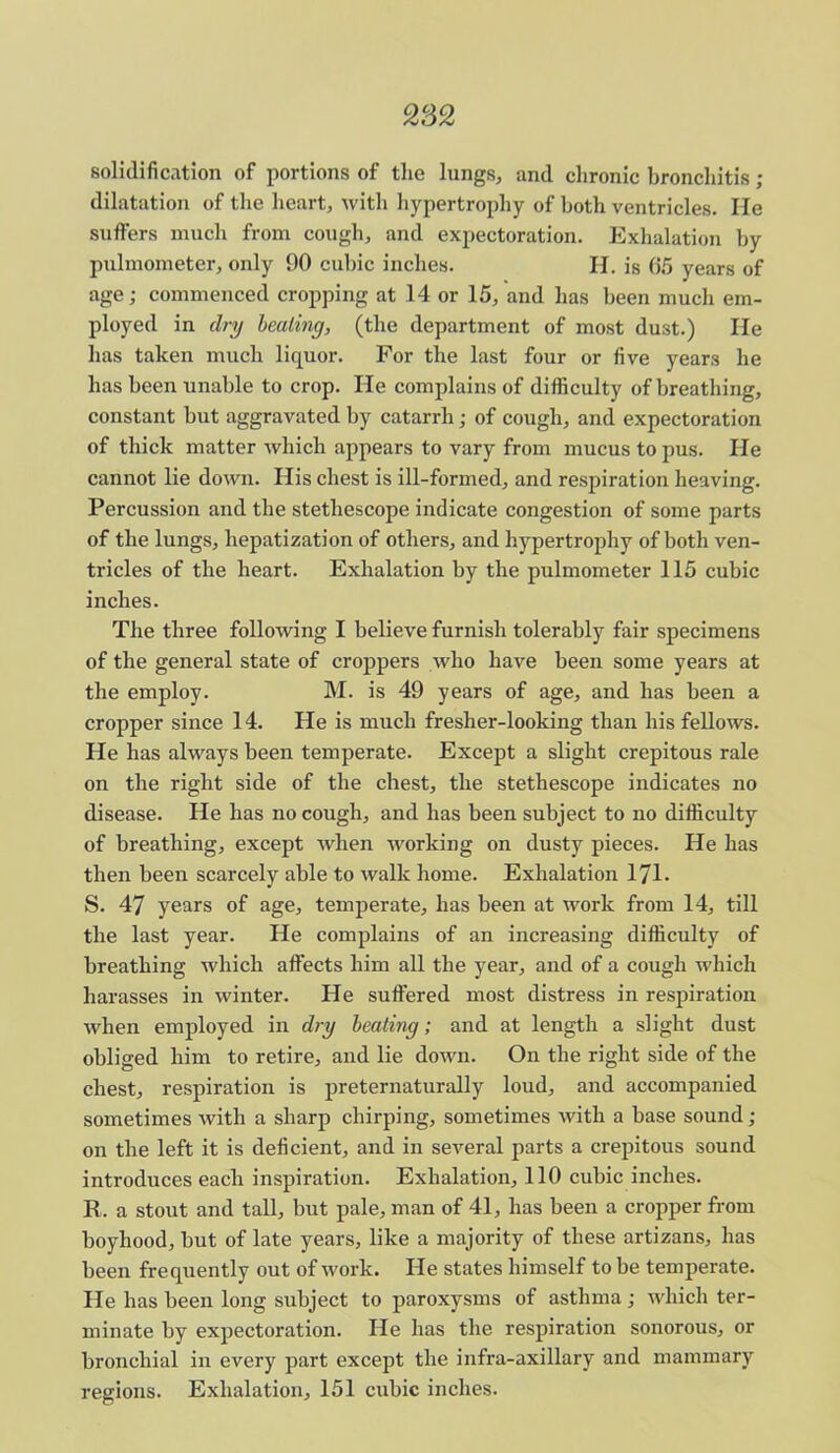 282 solidification of portions of the lungs, and chronic bronchitis ; dilatation of the heart, with hypertrophy of both ventricles. lie suffers much from cough, and expectoration. Exhalation by pulmometer, only 90 cubic inches. H. is 65 years of age; commenced cropping at 14 or 15, and has been much em- ployed in dry healing, (the department of most dust.) lie has taken much liquor. For the last four or five years he has been unable to crop. He complains of difficulty of breathing, constant but aggravated by catarrh; of cough, and expectoration of thick matter which appears to vary from mucus to pus. He cannot lie down. His chest is ill-formed, and respiration heaving. Percussion and the stetliescope indicate congestion of some parts of the lungs, hepatization of others, and hypertrophy of both ven- tricles of the heart. Exhalation by the pulmometer 115 cubic inches. The three following I believe furnish tolerably fair specimens of the general state of croppers who have been some years at the employ. M. is 49 years of age, and has been a cropper since 14. He is much fresher-looking than his fellows. He has always been temperate. Except a slight crepitous rale on the right side of the chest, the stethescope indicates no disease. He has no cough, and has been subject to no difficulty of breathing, except when working on dusty pieces. He has then been scarcely able to walk home. Exhalation 171. S. 47 years of age, temperate, has been at work from 14, till the last year. He complains of an increasing difficulty of breathing which affects him all the year, and of a cough which harasses in winter. He suffered most distress in respiration when employed in dry heating; and at length a slight dust obliged him to retire, and lie down. On the right side of the chest, respiration is preternaturally loud, and accompanied sometimes with a sharp chirping, sometimes with a base sound ; on the left it is deficient, and in several parts a crepitous sound introduces each inspiration. Exhalation, 110 cubic inches. R. a stout and tall, but pale, man of 41, has been a cropper from boyhood, but of late years, like a majority of these artizans, has been frequently out of work. He states himself to be temperate. He has been long subject to paroxysms of asthma; which ter- minate by expectoration. He has the respiration sonorous, or bronchial in every part except the infra-axillary and mammary regions. Exhalation, 151 cubic inches.