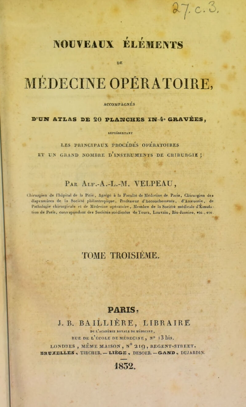 NOUVEAUX ay c.3. ÉLÉMENTS DF. MÉDECINE OPÉRATOIRE, accompagnés D’ÜN ATLAS DE 20 PLANCHES ÏN 4- GRAVÉES, REPRÉSENTAIT LES PRINCIPAUX PROCEDES OPERATOIRES ET UK GRAND NOMBRE D’iNSTRUMENTS DE CHIRURGIE Par Alf.-A.-L.-M. VELPEAU, Chirurgien de l'hôpital de la Pitié, Agrégé à la Faculté de Médecine de Paris, Chirurgien de» dispensaires de la Société philantropique. Professeur d’Accouchements, d’Anatomie, de Pathologie chirurgicale et de Médecine opératoire. Membre de la Société médicale d'Étnula* lion de Paris, correspondant des Sociétés médicales de Tours, Louvain, Rio-Janeiro, «le., etc. TOME TROISIÈME. PARIS, J. B. BAILLIÈRE, LIBRAIRE DK I.’aCADÉMIK ROYAT.K l>K MÉDECIN f! , bue de l’école de médecine , a° i3bis. LONDRES , MÊME MAISON , N° 2 If) , REGENT-STREET. BRUXELLES, TIRCHER. — LIÊG2 , DESOF.R. —GAND •> DUJARDIN- 1832