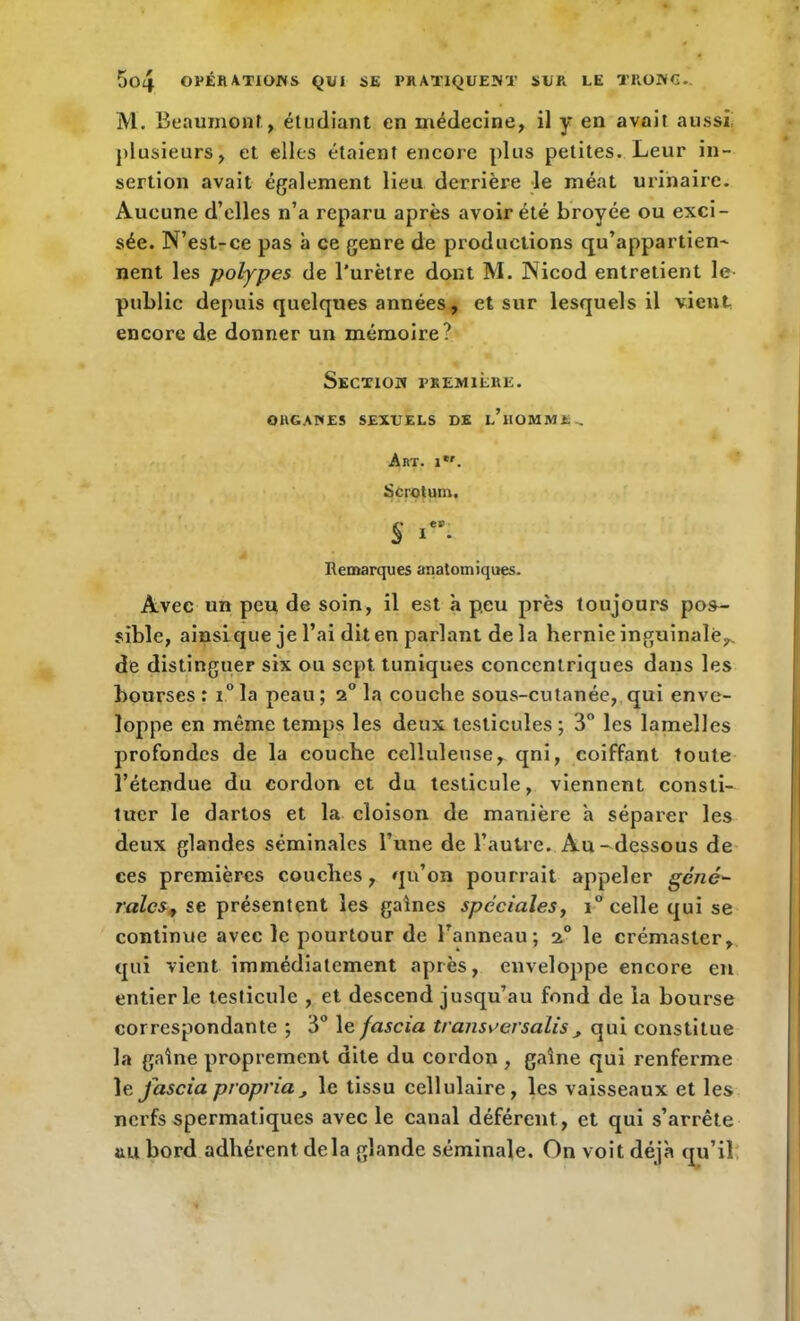 M. Beaumont, étudiant en médecine, il y en avait aussi plusieurs, et elles étaient encore plus petites. Leur in- sertion avait également lieu derrière le méat urinaire. Aucune d’elles n’a reparu après avoir été broyée ou exci- sée. N’est-ce pas à ce genre de productions qu’appartien- nent les polypes de l'urètre dont M. Nicod entretient le- public depuis quelques années, et sur lesquels il vient encore de donner un mémoire? Section première. ORGANES SEXTJELS DE i/nOMME-, Art. ilr. Scrotum, See I • Remarques anatomiques. Avec un peu de soin, il est à peu près toujours pos- sible, ainsique je l’ai dit en parlant de la hernie inguinale,, de distinguer six ou sept tuniques concentriques dans les bourses : i° la peau ; la couche sous-cutanée, qui enve- loppe en même temps les deux testicules ; 3° les lamelles profondes de la couche celluleuse, qni, coiffant toute l’étendue du cordon et du testicule, viennent consti- tuer le dartos et la cloison de manière a séparer les deux glandes séminales l’une de l’autre. Au-dessous de ces premières couches, qu’on pourrait appeler géné- rales, se présentent les gaines spéciales, i° celle qui se continue avec le pourtour de l’anneau; 20 le crémaster, qui vient immédiatement après, enveloppe encore en entier le testicule , et descend jusqu’au fond de la bourse correspondante ; 3° le jascia transe ersalis , qui constitue la gaine proprement dite du cordon , gaine qui renferme le Jascia propria, le tissu cellulaire, les vaisseaux et les nerfs spermatiques avec le canal déférent, et qui s’arrête au bord adhérent delà glande séminale. On voit déjà qu’il