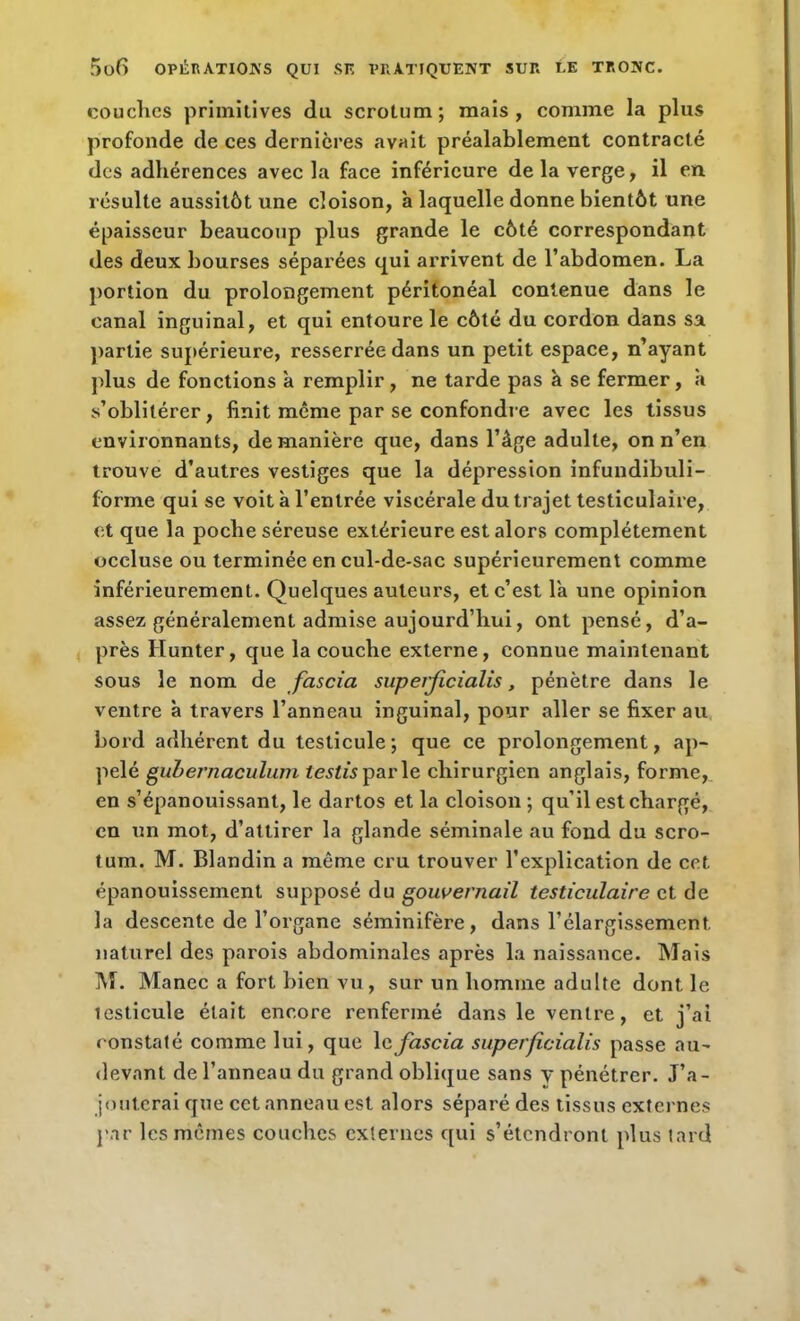 couches primitives du scrotum; mais, comme la plus profonde de ces dernières avait préalablement contracté des adhérences avec la face inférieure delà verge, il en résulte aussitôt une cloison, à laquelle donne bientôt une épaisseur beaucoup plus grande le côté correspondant des deux bourses séparées qui arrivent de l’abdomen. La portion du prolongement péritonéal contenue dans le canal inguinal, et qui entoure le côté du cordon dans sa partie supérieure, resserrée dans un petit espace, n’ayant plus de fonctions a remplir, ne tarde pas à se fermer, à s’oblitérer, finit même par se confondre avec les tissus environnants, de manière que, dans l’âge adulte, on n’en trouve d’autres vestiges que la dépression infundibuli- forme qui se voit à l’entrée viscérale du trajet testiculaire, et que la poche séreuse extérieure est alors complètement occluse ou terminée en cul-de-sac supérieurement comme inférieurement. Quelques auteurs, et c’est la une opinion assez généralement admise aujourd’hui, ont pensé, d’a- près Hunter, que la couche externe, connue maintenant sous le nom de fascia superjicialis, pénètre dans le ventre à travers l’anneau inguinal, pour aller se fixer au bord adhérent du testicule; que ce prolongement, ap- pelé guhernaculuni testis parle chirurgien anglais, forme, en s’épanouissant, le dartos et la cloison ; qu’il est chargé, en un mot, d’attirer la glande séminale au fond du scro- tum. M. Blandin a même cru trouver l’explication de cet épanouissement supposé du gouvernail testiculaire et de la descente de l’organe séminifère, dans l’élargissement naturel des parois abdominales après la naissance. Mais M. Manec a fort bien vu , sur un homme adulte dont le lesticule était encore renfermé dans le ventre, et j’ai constaté comme lui, que 1 c fascia superjicialis passe au- devant de l’anneau du grand oblique sans y pénétrer. J’a- jouterai que cet anneau est alors séparé des tissus externes par les mêmes couches externes qui s’étendront plus tard