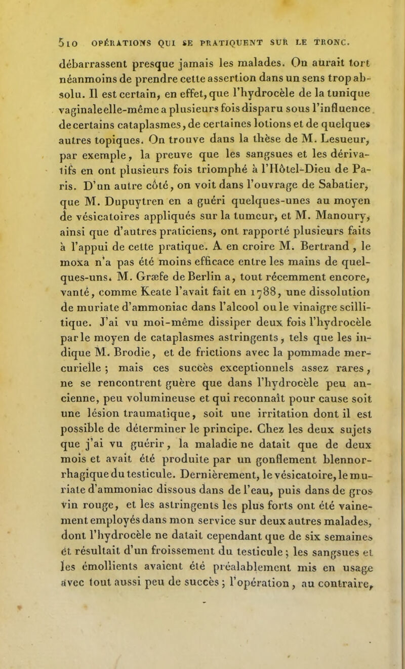 débarrassent presque jamais les malades. On aurait tort néanmoins de prendre cette assertion dans un sens trop ab- solu. Il est certain, en effet, que l’hydrocèle de la tunique vaginaleelle-même a plusieurs fois disparu sous l’influence de certains cataplasmes, de certaines lotions et de quelques autres topiques. On trouve dans la thèse de M. Lesueur, par exemple, la preuve que les sangsues et les dériva- tifs en ont plusieurs fois triomphé à l’Hôtel-Dieu de Pa- ris. D’un autre coté, on voit dans l’ouvrage de Sabatier, que M. Dupuytren en a guéri quelques-unes au moyen de vésicatoires appliqués sur la tumeur, et M. Manoury, ainsi que d’autres praticiens, ont rapporté plusieurs faits à l’appui de cette pratique. A en croire M. Bertrand , le moxa n’a pas été moins efficace entre les mains de quel- ques-uns. M. Græfe de Berlin a, tout récemment encore, vanté, comme Keate l’avait fait en 1788, une dissolution de muriate d’ammoniac dans l’alcool ouïe vinaigre scilli- tique. J’ai vu moi-même dissiper deux fois l’hydrocèle parle moyen de cataplasmes astringents, tels que les in- dique M. Brodie, et de frictions avec la pommade mer- curielle ; mais ces succès exceptionnels assez rares, ne se rencontrent guère que dans l’hydrocèle peu an- cienne, peu volumineuse et qui reconnaît pour cause soit une lésion traumatique, soit une irritation dont il est possible de déterminer le principe. Chez les deux sujets que j’ai vu guérir, la maladie ne datait que de deux mois et avait été produite par un gonflement blennor- rhagique du testicule. Dernièrement, le vésicatoire, le mu- riale d’ammoniac dissous dans de l’eau, puis dans de gros vin rouge, et les astringents les plus forts ont été vaine- ment employés dans mon service sur deux autres malades, dont l’hydrocèle ne datait cependant que de six semaines ët résultait d’un froissement du testicule; les sangsues et les émollients avaient été préalablement mis en usage avec (out aussi peu de succès ; l’opération , au contraire.