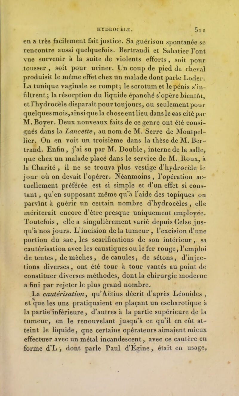 en a très facilement fait justice. Sa guérison spontanée se rencontre aussi quelquefois. Bertrandi et Sabatier l’ont vue survenir a la suite de violents efforts, soit pour tousser , soit pour uriner. Un coup de pied de cheval produisit le même effet chez un malade dont parle Loder. La tunique vaginale se rompt; le scrotum et le pénis s’in- fdlrent ; la résorption du liquide épanché s’opère bientôt, et l’hydrocèle disparaît pour toujours, ou seulement pour quelques mois,ainsi que la chose eut lieu dans le cas cité par M. Boyer. Deux nouveaux faits de ce genre ont été consi- gnés dans la Lancette, au nom de M. Serre de Montpel- lier. On en voit un troisième dans la thèse de M. Ber- trand. Enfin, j’ai su par M. Double, interne de la salle, que chez un malade placé dans le service de M. Roux, à la Charité , il ne se trouva plus vestige d’hydrocèle le jour où on devait l’opérer. Néanmoins, l’opération ac- tuellement préférée est si simple et d’un effet si cons- tant , qu’en supposant même qu’a l’aide des topiques on parvînt à guérir un certain nombre d’hydrocèles , elle mériterait encore d’être presque uniquement employée. Toutefois, elle a singulièrement varié depuis Celse jus- qu’à nos jours. L’incision de la tumeur , l’excision d’une portion du sac, les scarifications de son intérieur, sa cautérisation avec les caustiques ou le fer rouge, l’emploi de tentes , de mèches , de canules, de sétons, d’injec- tions diverses, ont été tour à tour vantés au point de constituer diverses méthodes, dont la chirurgie moderne a fini par rejeter le plus grand nombre. La cautérisation y qu’A.ëtius décrit d’après Léonides , et que les uns pratiquaient en plaçant un escharotique à la partie inférieure , d’autres à la partie supérieure de la tumeur, en le renouvelant jusqu’à ce qu’il en eût at- teint le liquide, que certains opérateurs aimaient mieux effectuer avec un métal incandescent, avec ce cautère en forme d’L , dont parle Paul d’Égine, était en usage.