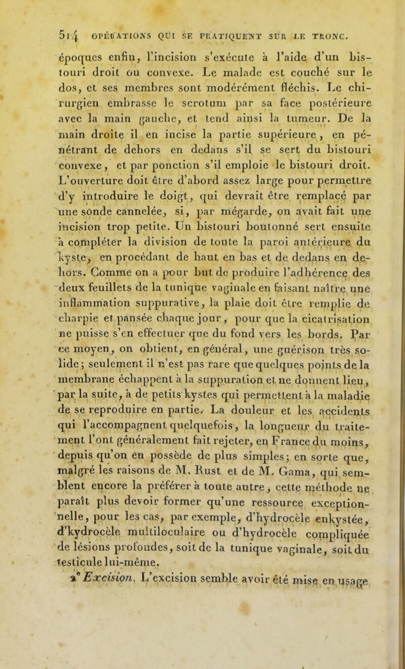 époques enfin, l’incision s’exécute à l’aide d’un bis- touri droit ou convexe. Le malade est couché sur le dos, et ses membres sont modérément fléchis. Le chi- rurgien embrasse le scrotum par sa face postérieure avec la main gauche, et tend ainsi la tumeur. De la main droite il en incise la partie supérieure , en pé- nétrant de dehors en dedans s’il se sert du bistouri convexe, et par ponction s’il emploie le bistouri droit. L’ouverture doit être d’abord assez large pour permettre d’y introduire le doigt, qui devrait être remplacé par une sonde cannelée, si, par mégarde, on avait fait une incision trop petite. Un bistouri boutonné sert ensuite à compléter la division de toute la paroi antérieure du Lys te, en procédant de haut en bas et de dedans en de- hors. Gomme on a pour but de produire l’adhérence des deux feuillets de la tunique vaginale en faisant naître une inflammation suppurative, la plaie doit être remplie de charpie et pansée chaque jour , pour que la cicatrisation ne puisse s’en effectuer que du fond vers les bords. Par ce moyen, on obtient, en général, une guérison très so- lide ; seulement il n’est pas rare que quelques points de la membrane échappent à la suppuration et ne donnent lieu, par la suite, à de petits kystes qui permettent à la maladie de se reproduire en partie. La douleur et les accidents qui l’accompagnent quelquefois, la longueur du traite- ment l’ont généralement fait rejeter, en France du moins, depuis qu’on en possède de plus simples; en sorte que, malgré les raisons de M. Rust et de M. Gama, qui sem- blent encore la préférer à toute autre , cette méthode lie paraît plus devoir former qu’une ressource exception- nelle, pour les cas, par exemple, d’hydrocèle enkystée, d’kydrocèle multiloculaire ou d’hydrocèle compliquée de lésions profondes, soit de la tunique vaginale, soit du testicule lui-même. ^ Excision, L excision semble avoir été mise en usage