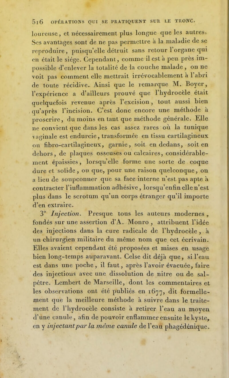 loureuse, et nécessairement plus longue que les autres* Ses avantages sont de ne pas permettre à la maladie de se reproduire, puisqu’elle détruit sans retour l’organe qui en était le siège. Cependant, comme il est à peu près im- possible d’enlever la totalité de la couche malade , on ne voit pas comment elle mettrait irrévocablement à 1 abri de toute récidive. Ainsi que le remarque M. Boyer, l’expérience a d’ailleurs prouvé que l’hydrocèle était quelquefois revenue après l’excision, tout aussi bien qu’après l’incision. C’est donc encore une méthode à proscrire, du moins en tant que méthode générale. Elle ne convient que dans les cas assez rares où la tunique vaginale est endurcie, transformée en tissu cartilagineux ou fibro-cartilagineux, garnie, soit en dedans, soit en dehors, de plaques osseuses ou calcaires, considérable- ment épaissies, lorsqu’elle forme une sorte de coque dure et solide , ou que, pour une raison quelconque, on a lieu de soupçonner que sa face interne n’est pas apte à contracter l’inflammation adhésive, lorsqu’enfin elle n’est plus dans le scrotum qu’un corps étranger qu’il importe d’en extraire. 3° Injection. Presque tous les auteurs modernes , fondés sur une assertion d’A. Monro , attribuent l’idée des injections dans la cure radicale de l’hydrocèle, à un chirurgien militaire du même nom que cet écrivain. Elles avaient cependant été proposées et mises en usage bien long-temps auparavant. Celse dit déjà que, si l’eau est dans une poche, il faut, après l’avoir évacuée, faire des injections avec une dissolution de nitre ou de sal- pêtre. Lembert de Marseille, dont les commentaires et les observations ont été publiés en 1677, dit formelle- ment que la meilleure méthode à suivre dans le traite- ment de l’hydrocèle consiste à retirer l’eau au moyen d’une canule, afin de pouvoir enflammer ensuite le kyste, en y injectant par la même canule de l’eau phagédénique.