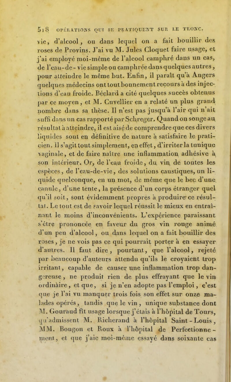 vie, d’alcool, ou dans lequel on a fait bouillir des roses de Provins. J’ai vu M. Jules Cloquet faire usage, et j’ai employé moi-même de l’alcool camphré dans un cas, de l’eau-de - vie simple ou camphrée dans quelques autres, pour atteindre le même but. Enfin, il paraît qu’à Angers quelques médecins ont toutbonnement recours à des injec- tions d’eau froide. Béclard a cité quelques succès obtenus par ce moyen, et M, Cuvellier en a relaté un plus grand nombre dans sa thèse. Il n’est pas jusqu’à l’air qui n’ait suffi dans un cas rapporté par Schreger, Quand on songe au résultat h atteindre, il est aisé de comprendre que ces divers liquides sont en définitive de nature à satisfaire le prati- cien. Il s’agit tout simplement, en effet, d’irriter la tunique vaginale, et de faire naître une inflammation adhésive à, son intérieur. Or, de l’eau froide, du vin de toutes les espèces, de l’eau-de-vie, des solutions caustiques, un li- quide quelconque, en un mot, de même que le bec d’une canule, d’une tente, la présence d’un corps étranger quel qu’il soit, sont évidemment propres à produire ce résul- tat. Le tout est de savoir lequel réussit le mieux en entraî- nant le moins d’inconvénients. L’expérience paraissant s’être prononcée en faveur du gros vin rouge animé d’un peu d’alcool, ou dans lequel on a fait bouillir des roses , je ne vois pas ce qui pourrait porter à en essayer d’autres. Il faut dire, pourtant., que l’alcool, rejeté par beaucoup d’auteurs attendu qu’ils le croyaient trop irritant, capable de causer une inflammation trop dan- gereuse , ne produit rien de plus effrayant que le vin ordinàire , et que, si je n’en adopte pas l’emploi, c’est que je l’ai vu manquer trois fois son effet sur onze ma- lades opérés, tandis que le vin , unique substance dont M. Gouraud fît usage lorsque j’étais à l’hôpital de Tours, qu’admissent M. Richerand à l’hôpital Saint - Louis , MM. Bougon et Roux à l’hôpital de Perfectionne- ment , et que j’aie moi-même essayé dans soixante cas