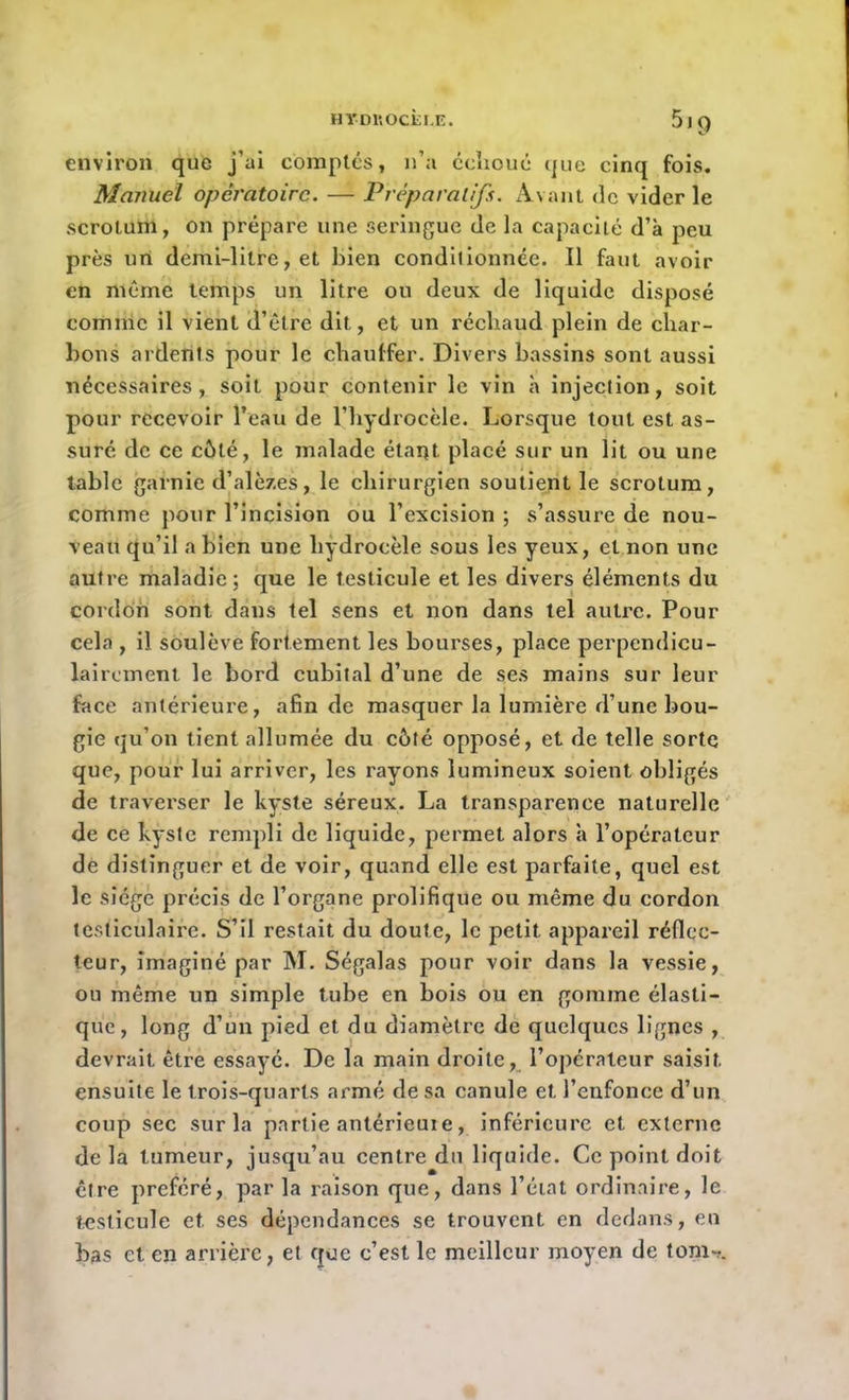 HTDItOCËLE. 5)9 environ que j’ai comptés, n’a échoué que cinq fois. Manuel opératoire. — Préparatifs. Avant de vider le scrotum, on prépare une seringue de la capacité d’à peu près un demi-litre, et bien conditionnée. Il faut avoir en même temps un litre ou deux de liquide disposé comme il vient d’être dit, et un réchaud plein de char- bons ardents pour le chauffer. Divers bassins sont aussi nécessaires, soit pour contenir le vin à injection, soit pour recevoir l’eau de l’hydrocèle. Lorsque tout est as- suré de ce côté, le malade étant placé sur un lit ou une table garnie d’alèzes, le chirurgien soutient le scrotum, comme pour l’incision ou l’excision ; s’assure de nou- veau qu’il a bien une hydrocèle sous les yeux, et non une autre maladie; que le testicule et les divers éléments du cordon sont dans tel sens et non dans tel autre. Pour cela , il soulève fortement les bourses, place perpendicu- lairement le bord cubital d’une de ses mains sur leur face antérieure, afin de masquer la lumière d’une bou- gie qu’on tient allumée du côté opposé, et de telle sorte que, pour lui arriver, les rayons lumineux soient obligés de traverser le kyste séreux. La transparence naturelle de ce kyste rempli de liquide, permet alors à l’opérateur de distinguer et de voir, quand elle est parfaite, quel est le siège précis de l’organe prolifique ou même du cordon testiculaire. S’il restait du doute, le petit appareil réflec- teur, imaginé par M. Ségalas pour voir dans la vessie, ou même un simple tube en bois ou en gomme élasti- que, long d’un pied et du diamètre de quelques lignes , devrait être essayé. De la main droite, l’opérateur saisit ensuite le trois-quarts armé de sa canule et l’enfonce d’un coup sec sur la partie antérieuie, inférieure et externe delà tumeur, jusqu’au centre du liquide. Ce point doit être préféré, par la raison que, dans l’état ordinaire, le testicule et. ses dépendances se trouvent en dedans, en bas et en arrière, et que c’est le meilleur moyen de tom->.