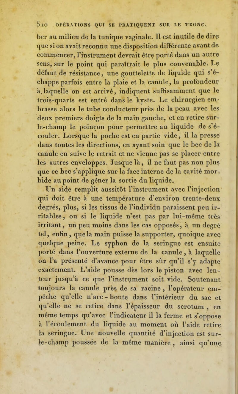 ber au milieu de la tunique vaginale. Il est inutile de dirQ que si on avait reconnu une disposition différente avant de commencer, l’instrument devrait être porté dans un autre sens, sur le point qui paraîtrait le plus convenable. Le défaut de résistance, une gouttelette de liquide qui s’é- chappe parfois entre la plaie et la canule, la profondeur à,laquelle on est arrivé, indiquent suffisamment que le trois-quarts est entré dans le kyste. Le chirurgien em- brasse alors le tube conducteur près de la peau avec les deux premiers doigts de la main gauche, et en retire sur- le-champ le poinçon pour permettre au liquide de s’é- couler. Lorsque la poche est en partie vide, il la presse dans toutes les directions, en ayant soin que le bec de la canule en suive le retrait et ne vienne pas se placer entre les autres enveloppes. Jusque là, il ne faut pas non plus que ce bec s’applique sur la face interne de la cavité mor- bide au point de gêner la sortie du liquide. Un aide remplit aussitôt l’instrument avec l’injection qui doit être à une température d’environ trente-deux degrés, plus, si les tissus de l’individu paraissent peu ir- ritables, ou si le liquide n’est pas par lui-même très irritant, un peu moins dans les cas opposés, à un degré tel, enfin , que la main puisse la supporter, quoique avec quelque peine. Le syphon de la seringue est ensuite porté dans l’ouverture externe de la canule, à laquelle on l’a présenté d’avance pour être sûr qu’il s’y adapte exactement. L’aide pousse dès lors le piston avec len- teur jusqu’à ce que l’instrument soit vide. Soutenant toujours la canule près de sa racine , l’opérateur em- pêche qu’elle n’arc - boute dans l’intérieur du sac et qu’elle ne se retire dans l’épaisseur du scrotum , en même temps qu’avec l’indicateur il la ferme et s’oppose à l’écoulement du liquide au moment où l’aide retire la seringue. Une nouvelle quantité d’injection est sur- le-champ poussée de la même manière , ainsi qu’une