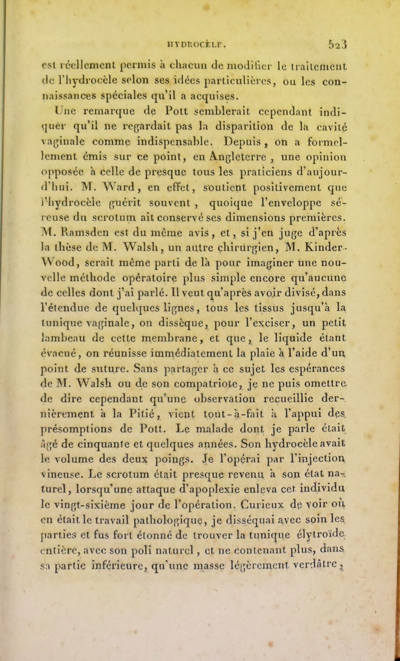 est réellement permis à chacun de modifier le traitement de l’hydrocèle selon ses idées particulières, ou les con- naissances spéciales qu’il a acquises. Une remarque de Pott semblerait cependant indi- quer qu’il ne regardait pas la disparition de la cavité vaginale comme indispensable. Depuis , on a formel- lement émis sur ce point, en Angleterre , une opinion opposée h celle de presque tous les praticiens d’aujour- d’hui. M. Ward, en effet, soutient positivement que l’hydrocèle guérit souvent , quoique l’enveloppe sé- reuse du scrotum ait conservé ses dimensions premières. M. Ramsden est du même avis, et, si j’en juge d’après la thèse de M. Walsli, un autre chirurgien, IM. Kinder- Wood, serait même parti de là pour imaginer une nou- velle méthode opératoire plus simple encore qu’aucune de celles dont j’ai parlé. Il veut qu’après avoir divisé, dans l’étendue de quelques lignes, tous les tissus jusqu’à la tunique vaginale, on dissèque, pour l’exciser, un petit lambeau de cette membrane, et que, le liquide étant évacué, on réunisse immédiatement la plaie à l’aide d’un point de suture. Sans partager à ce sujet les espérances de M. Walsh ou de son compatriote, je ne puis omettre de dire cependant qu’une observation recueillie der- nièrement à la Pitié, vient tout-à-fait à l’appui des présomptions de Pott. Le malade dont je parle était Agé de cinquante et quelques années. Son hydrocèle avait le volume des deux poings. Je l’opérai par l’injection vineuse. Le scrotum était presque revenu à son état na-r. turel, lorsqu’une attaque d’apoplexie enleva cet individu le vingt-sixième jour de l’opération. Curieux de voir où en était le travail pathologique, je disséquai avec soin les parties et fus fort étonné de trouver la tunique élytroïde entière, avec son poli naturel, et ne contenant plus, dans sa partie inférieure, qu’une masse légèrement verdâtre ^