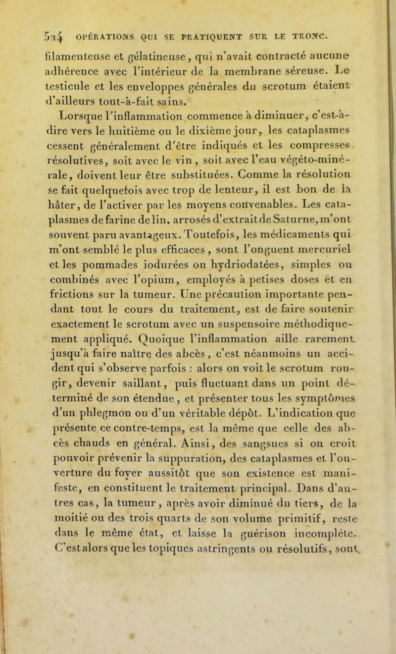 filamenteuse et gélatineuse, qui n’avait contracté aucune adhérence avec l’intérieur de la membrane séreuse. Le testicule et les enveloppes générales du scrotum étaient d’ailleurs tout-a-fait sains. Lorsque l’inflammation commence à diminuer, c’est-à- dire vers le huitième ou le dixième jour, les cataplasmes cessent généralement d’être indiqués et les compresses, résolutives, soit avec le vin , soit avec l’eau végéto-miné- rale, doivent leur être substituées. Comme la résolution se fait quelquefois avec trop de lenteur, il est bon de la hâter, de l’activer par les moyens convenables. Les cata- plasmes defarine delin, arrosés d’extraitdeSaturne,m’ont souvent paru avantageux. Toutefois, les médicaments qui m’ont semblé le plus efficaces , sont l’onguent mercuriel et les pommades iodurées ou hydriodatées, simples ou combinés avec l’opium, employés à petises doses ét en frictions sur la tumeur. Une précaution importante pen- dant tout le cours du traitement, est de faire soutenir exactement le scrotum avec un suspensoire méthodique- ment appliqué. Quoique l’inflammation aille rarement jusqu’à faire naître des abcès, c’est néanmoins un acci- dent qui s’observe parfois : alors on voit le scrotum rou- gir, devenir saillant, puis fluctuant dans un point dé- terminé de son étendue , et présenter tous les symptômes d’un phlegmon ou d’un véritable dépôt. L’indication que présente ce contre-temps, est la même que celle des ab- cès chauds en général. Ainsi, des sangsues si on croit pouvoir prévenir la suppuration, des cataplasmes et l’ou- verture du foyer aussitôt que son existence est mani- feste, en constituent le traitement principal. Dans d’au- tres cas, la tumeur, après avoir diminué du tiers, de la moitié ou des trois quarts de son volume primitif, reste dans le même état, et laisse la guérison incomplète. C’est alors que les topiques astringents ou résolutifs, sont. /